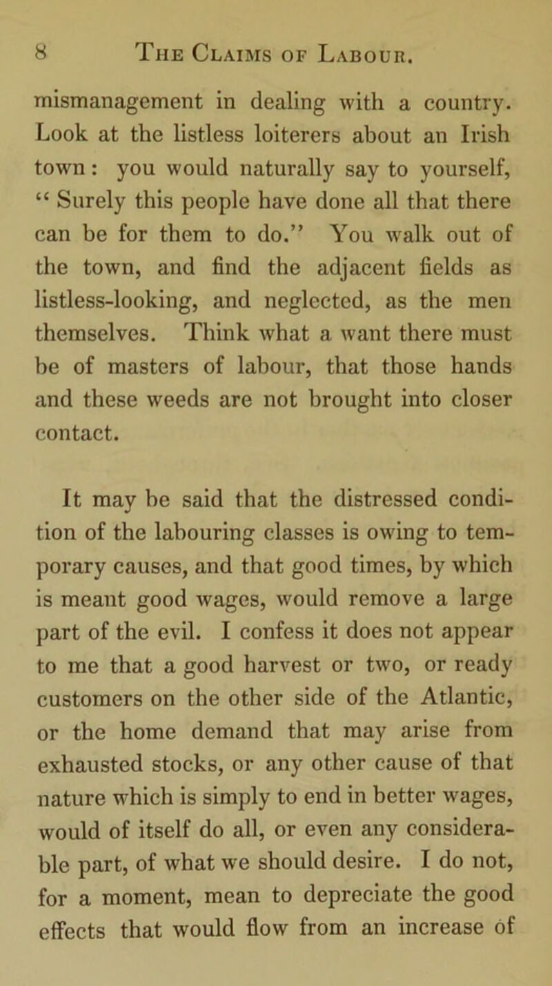 mismanagement in dealing with a country. Look at the listless loiterers about an Irish town: you would naturally say to yourself, “ Surely this people have done all that there can be for them to do.” You walk out of the town, and find the adjacent fields as listless-looking, and neglected, as the men themselves. Think what a want there must be of masters of labour, that those hands and these weeds are not brought into closer contact. It may be said that the distressed condi- tion of the labouring classes is owing to tem- porary causes, and that good times, by which is meant good wages, would remove a large part of the evil. I confess it does not appear to me that a good harvest or two, or ready customers on the other side of the Atlantic, or the home demand that may arise from exhausted stocks, or any other cause of that nature which is simply to end in better wages, would of itself do all, or even any considera- ble part, of what we should desire. I do not, for a moment, mean to depreciate the good effects that would flow from an increase of