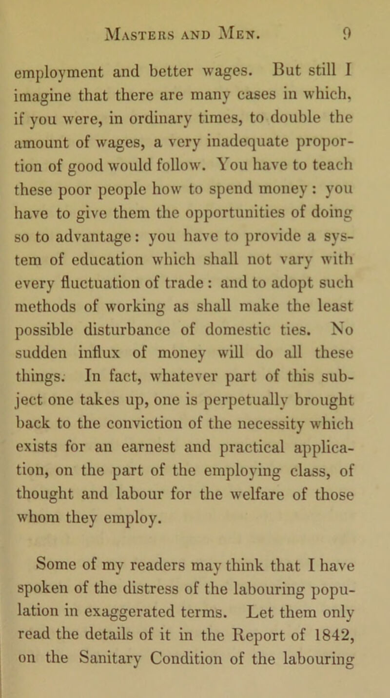 employment and better wages. But still I imagine that there are many cases in which, if you were, in ordinary times, to double the amount of wages, a very inadequate propor- tion of good would follow. You have to teach these poor people how to spend money: you have to give them the opportunities of doing so to advantage: you have to provide a sys- tem of education which shall not vary with every fluctuation of trade : and to adopt such methods of working as shall make the least possible disturbance of domestic ties. No sudden influx of money will do all these things. In fact, whatever part of this sub- ject one takes up, one is perpetually brought back to the conviction of the necessity which exists for an earnest and practical applica- tion, on the part of the employing class, of thought and labour for the welfare of those whom they employ. Some of my readers may think that I have spoken of the distress of the labouring popu- lation in exaggerated terms. Let them only- read the details of it in the Report of 1842, on the Sanitary Condition of the labouring