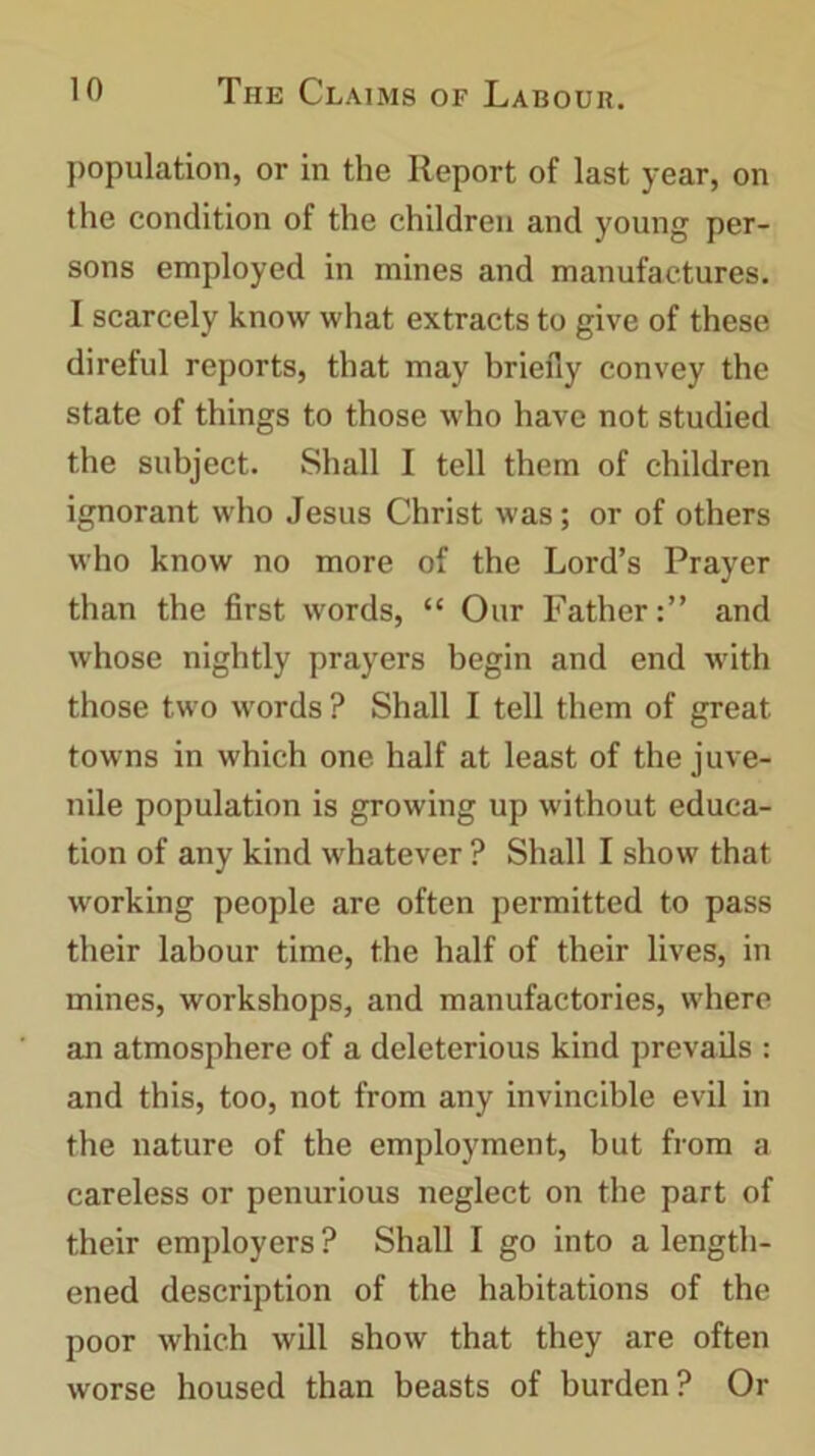 population, or in the Report of last year, on the condition of the children and young per- sons employed in mines and manufactures. I scarcely know what extracts to give of these direful reports, that may briefly convey the state of things to those who have not studied the subject. Shall I tell them of children ignorant who Jesus Christ was; or of others who know no more of the Lord’s Prayer than the first words, “ Our Father:” and whose nightly prayers begin and end with those two words ? Shall I tell them of great towns in which one half at least of the juve- nile population is growing up without educa- tion of any kind whatever ? Shall I show that working people are often permitted to pass their labour time, the half of their lives, in mines, workshops, and manufactories, where an atmosphere of a deleterious kind prevails : and this, too, not from any invincible evil in the nature of the employment, but from a careless or penurious neglect on the part of their employers ? Shall I go into a length- ened description of the habitations of the poor which will show that they are often worse housed than beasts of burden? Or