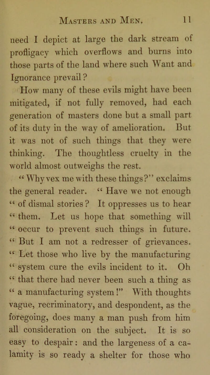 need I depict at large the dark stream of profligacy which overflows and burns into those parts of the land where such Want and Ignorance prevail ? How many of these evils might have been mitigated, if not fully removed, had each generation of masters done but a small part of its duty in the way of amelioration. But it was not of such things that they were thinking. The thoughtless cruelty in the world almost outweighs the rest. “ Why vex me with these things?” exclaims the general reader. “ Have we not enough “ of dismal stories ? It oppresses us to hear “ them. Let us hope that something will “ occur to prevent such things in future. “ But I am not a redresser of grievances. “ Let those who live by the manufacturing “ system cure the evils incident to it. Oh “ that there had never been such a thing as “ a manufacturing system!” With thoughts vague, recriminatory, and despondent, as the foregoing, does many a man push from him all consideration on the subject. It is so easy to despair: and the largeness of a ca- lamity is so ready a shelter for those who