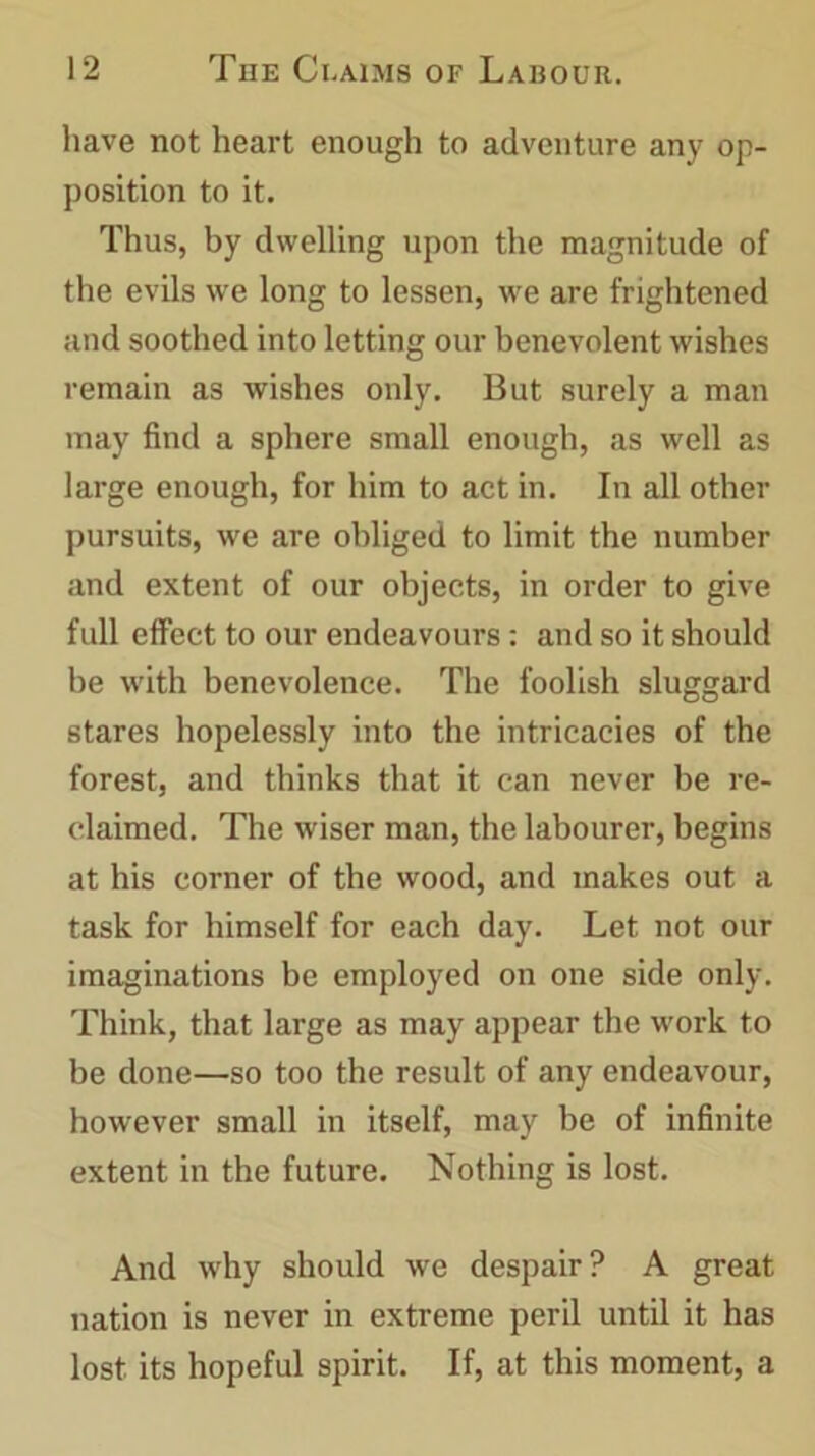 have not heart enough to adventure any op- position to it. Thus, by dwelling upon the magnitude of the evils we long to lessen, we are frightened and soothed into letting our benevolent wishes remain as wishes only. But surely a man may find a sphere small enough, as well as large enough, for him to act in. In all other pursuits, we are obliged to limit the number and extent of our objects, in order to give full effect to our endeavours: and so it should be with benevolence. The foolish sluggard stares hopelessly into the intricacies of the forest, and thinks that it can never be re- claimed. The wiser man, the labourer, begins at his corner of the wood, and makes out a task for himself for each day. Let not our imaginations be employed on one side only. Think, that large as may appear the work to be done—so too the result of any endeavour, however small in itself, may be of infinite extent in the future. Nothing is lost. And why should we despair? A great nation is never in extreme peril until it has lost its hopeful spirit. If, at this moment, a