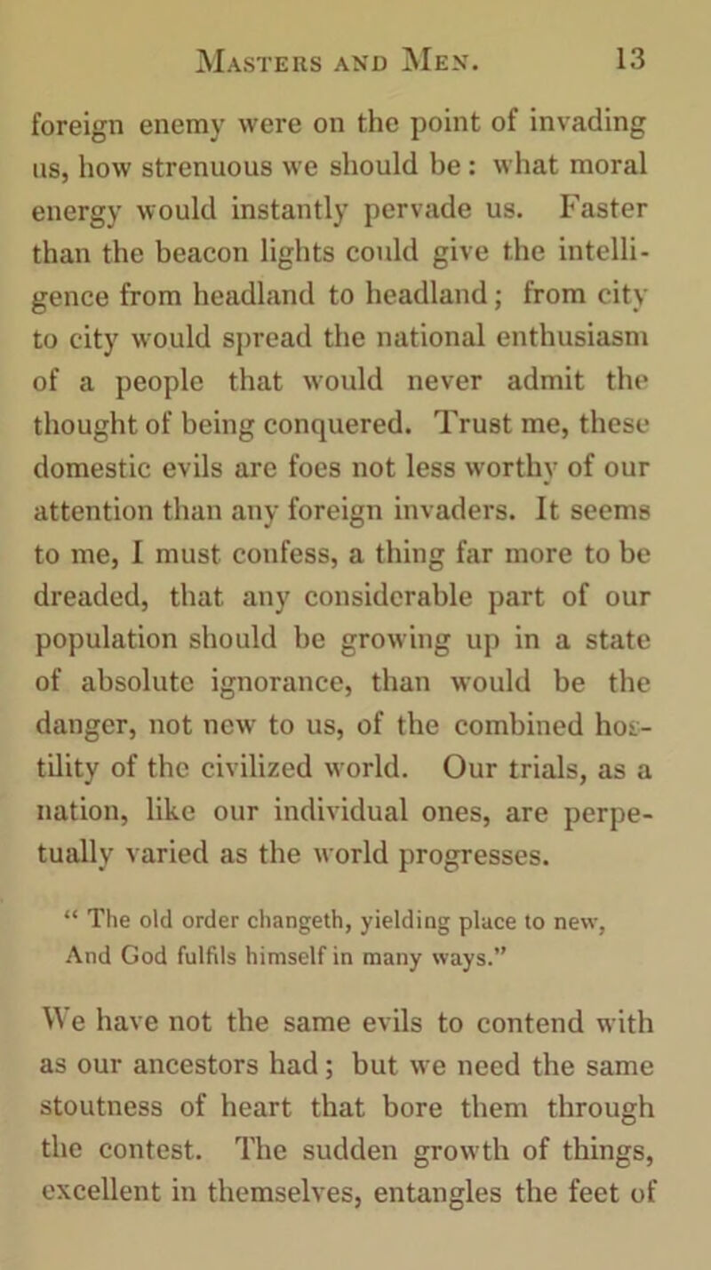 foreign enemy were on the point of invading us, how strenuous we should be : what moral energy would instantly pervade us. Faster than the beacon lights coidd give the intelli- gence from headland to headland; from city to city would spread the national enthusiasm of a people that would never admit the thought of being conquered. Trust me, these domestic evils are foes not less worthy of our attention than any foreign invaders. It seems to me, I must confess, a thing far more to be dreaded, that any considerable part of our population should be growing up in a state of absolute ignorance, than would be the danger, not new to us, of the combined hos- tility of the civilized world. Our trials, as a nation, like our individual ones, are perpe- tually varied as the world progresses. “ The old order changeth, yielding place to new, And God fulfils himself in many ways.” We have not the same evils to contend with as our ancestors had; but we need the same stoutness of heart that bore them through the contest. The sudden growth of things, excellent in themselves, entangles the feet of