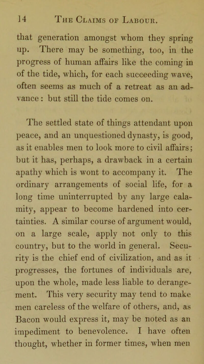 that generation amongst whom they spring up. There may be something, too, in the progress of human affairs like the coming in of the tide, which, for each succeeding wave, often seems as much of a retreat as an ad- vance : but still the tide comes on. The settled state of things attendant upon peace, and an unquestioned dynasty, is good, as it enables men to look more to civil affairs; but it has, perhaps, a drawback in a certain apathy which is wont to accompany it. The ordinary arrangements of social life, for a long time uninterrupted by any large cala- mity, appear to become hardened into cer- tainties. A similar course of argument would, on a large scale, apply not only to this country, but to the world in general. Secu- rity is the chief end of civilization, and as it progresses, the fortunes of individuals are, upon the whole, made less liable to derange- ment. This very security may tend to make men careless of the welfare of others, and, as Bacon would express it, may be noted as an impediment to benevolence. I have often thought, whether in former times, when men