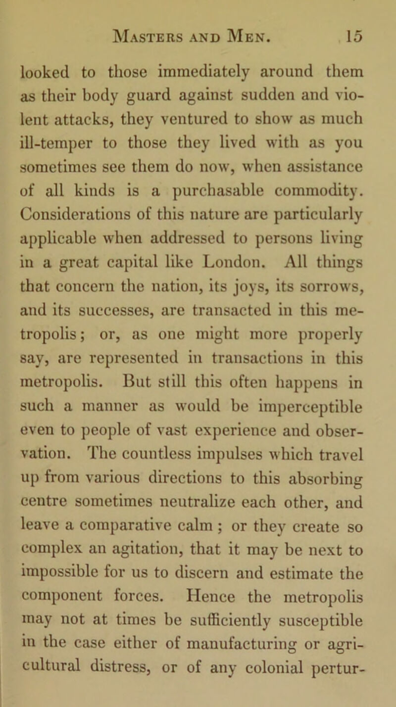 looked to those immediately around them as their body guard against sudden and vio- lent attacks, they ventured to show as much ill-temper to those they lived with as you sometimes see them do now, when assistance of all kinds is a purchasable commodity. Considerations of this nature are particularly applicable when addressed to persons living in a great capital like London. All things that concern the nation, its joys, its sorrows, and its successes, are transacted in this me- tropolis ; or, as one might more properly say, are represented in transactions in this metropolis. But still this often happens in such a manner as would he imperceptible even to people of vast experience and obser- vation. The countless impulses which travel up from various directions to this absorbing centre sometimes neutralize each other, and leave a comparative calm ; or they create so complex an agitation, that it may be next to impossible for us to discern and estimate the component forces. Hence the metropolis may not at times be sufficiently susceptible in the case either of manufacturing or agri- cultural distress, or of any colonial pertur-