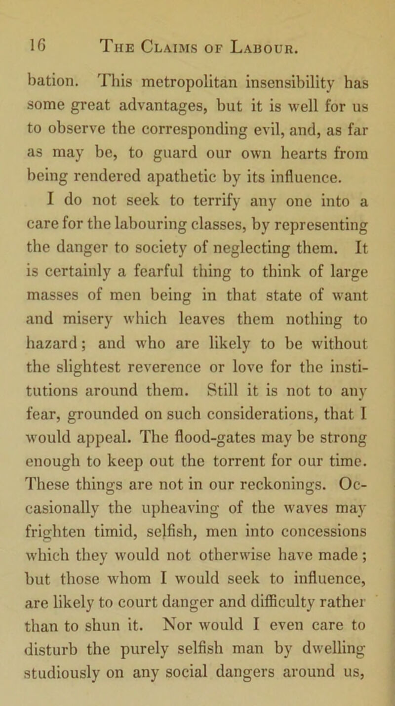 bation. This metropolitan insensibility has some great advantages, but it is well for us to observe the corresponding evil, and, as far as may be, to guard our own hearts from being rendered apathetic by its influence. I do not seek to terrify any one into a care for the labouring classes, by representing the danger to society of neglecting them. It is certainly a fearful thing to think of large masses of men being in that state of want and misery which leaves them nothing to hazard; and who are likely to be without the slightest reverence or love for the insti- tutions around them. Still it is not to any fear, grounded on such considerations, that I would appeal. The flood-gates may be strong enough to keep out the torrent for our time. These things are not in our reckonings. Oc- casionally the upheaving of the waves may frighten timid, selfish, men into concessions which they would not otherwise have made ; but those whom I would seek to influence, are likely to court danger and difficulty rather than to shun it. Nor would I even care to disturb the purely selfish man by dwelling studiously on any social dangers around us,
