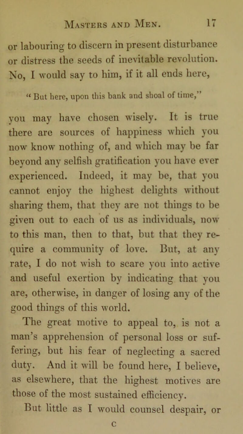 or labouring to discern in present disturbance or distress the seeds of inevitable revolution. No, I would say to him, if it all ends here, “ But here, upon this bank and shoal of time,” you may have chosen wisely. It is true there are sources of happiness which you now know nothing of, and which may he far beyond any selfish gratification you have ever experienced. Indeed, it may be, that you cannot enjoy the highest delights without sharing them, that they are not things to he given out to each of us as individuals, now to this man, then to that, but that they re- quire a community of love. But, at any rate, I do not wish to scare you into active and useful exertion by indicating that you are, otherwise, in danger of losing any of the good things of this world. The great motive to appeal to, is not a man’s apprehension of personal loss or suf- fering, but his fear of neglecting a sacred duty. And it will be found here, I believe, as elsewhere, that the highest motives are those of the most sustained efficiency. But little as I would counsel despair, or c