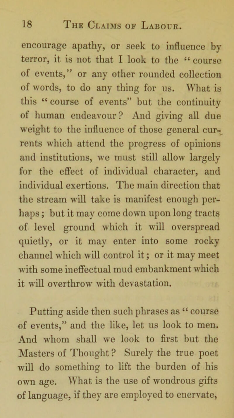 encourage apathy, or seek to influence by terror, it is not that I look to the “ course of events,” or any other rounded collection of words, to do any thing for us. What is this “ course of events” but the continuity of human endeavour? And giving all due weight to the influence of those general cur-^ rents which attend the progress of opinions and institutions, we must still allow largely for the effect of individual character, and individual exertions. The main direction that the stream will take is manifest enough per- haps ; but it may come down upon long tracts of level ground which it will overspread quietly, or it may enter into some rocky channel which will control it; or it may meet with some ineffectual mud embankment which it will overthrow with devastation. Putting aside then such phrases as “ course of events,” and the like, let us look to men. And whom shall we look to first but the Masters of Thought ? Surely the true poet will do something to lift the burden of his own age. What is the use of wondrous gift3 of language, if they are employed to enervate,