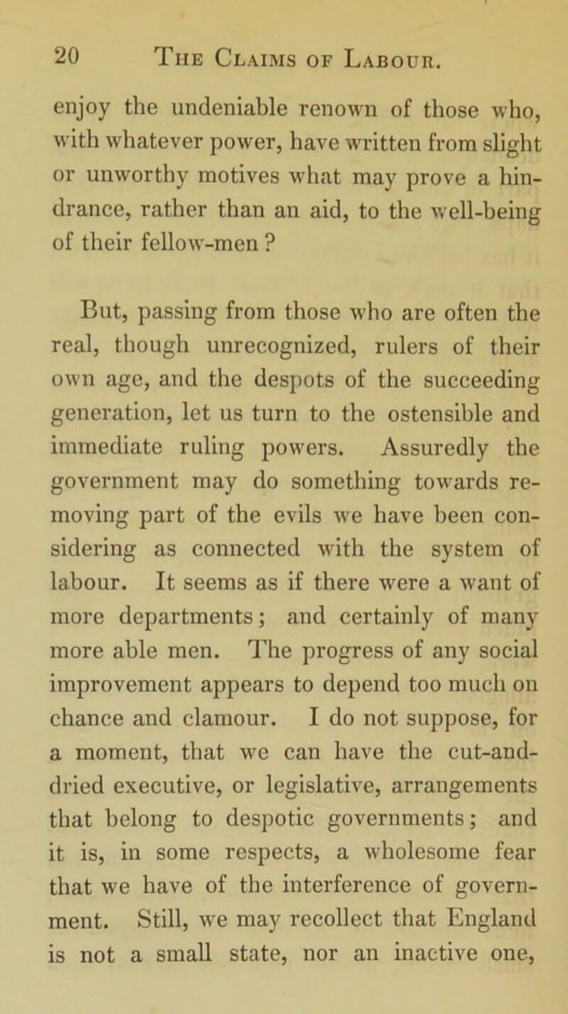 enjoy the undeniable renown of those who, with whatever power, have written from slight or unworthy motives what may prove a hin- drance, rather than an aid, to the well-being of their fellow-men ? But, passing from those who are often the real, though unrecognized, rulers of their own age, and the despots of the succeeding generation, let us turn to the ostensible and immediate ruling powers. Assuredly the government may do something towards re- moving part of the evils we have been con- sidering as connected with the system of labour. It seems as if there were a want of more departments; and certainly of many more able men. The progress of any social improvement appears to depend too much on chance and clamour. I do not suppose, for a moment, that we can have the cut-and- dried executive, or legislative, arrangements that belong to despotic governments; and it is, in some respects, a wholesome fear that we have of the interference of govern- ment. Still, we may recollect that England is not a small state, nor an inactive one,