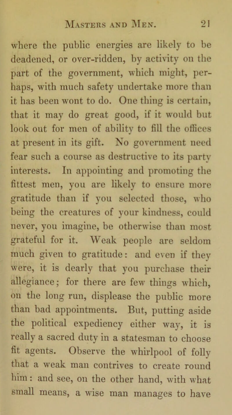 where the public energies are likely to be deadened, or over-ridden, by activity on the part of the government, which might, per- haps, with much safety undertake more than it has been wont to do. One thing is certain, that it may do great good, if it would but look out for men of ability to fill the offices at present in its gift. No government need fear such a course as destructive to its party interests. In appointing and promoting the fittest men, you are likely to ensure more gratitude than if you selected those, who being the creatures of your kindness, could never, you imagine, be otherwise than most grateful for it. Weak people are seldom much given to gratitude: and even if they were, it is dearly that you purchase their allegiance; for there are few things which, on the long run, displease the public more than bad appointments. But, putting aside the political expediency either way, it is really a sacred duty in a statesman to choose fit agents. Observe the whirlpool of folly that a weak man contrives to create round him: and see, on the other hand, with what small means, a wise man manages to have