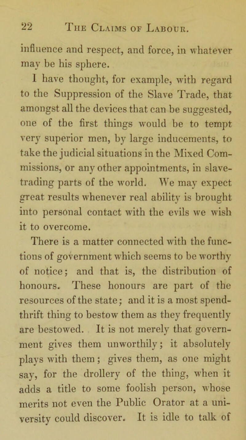 influence and respect, and force, in whatever may be his sphere. 1 have thought, for example, with regard to the Suppression of the Slave Trade, that amongst all the devices that can be suggested, one of the first things would be to tempt very superior men, by large inducements, to take the judicial situations in the Mixed Com- missions, or any other appointments, in slave- trading parts of the world. We may expect great results whenever real ability is brought into personal contact with the evils we wish it to overcome. There is a matter connected with the func- tions of government which seems to be worthy of notice; and that is, the distribution of honours. These honours are part of the resources of the state; and it is a most spend- thrift thing to bestow them as they frequently are bestowed. It is not merely that govern- ment gives them unworthily; it absolutely plays with them; gives them, as one might say, for the drollery of the thing, when it adds a title to some foolish person, whose merits not even the Public Orator at a uni- versity could discover. It is idle to talk of