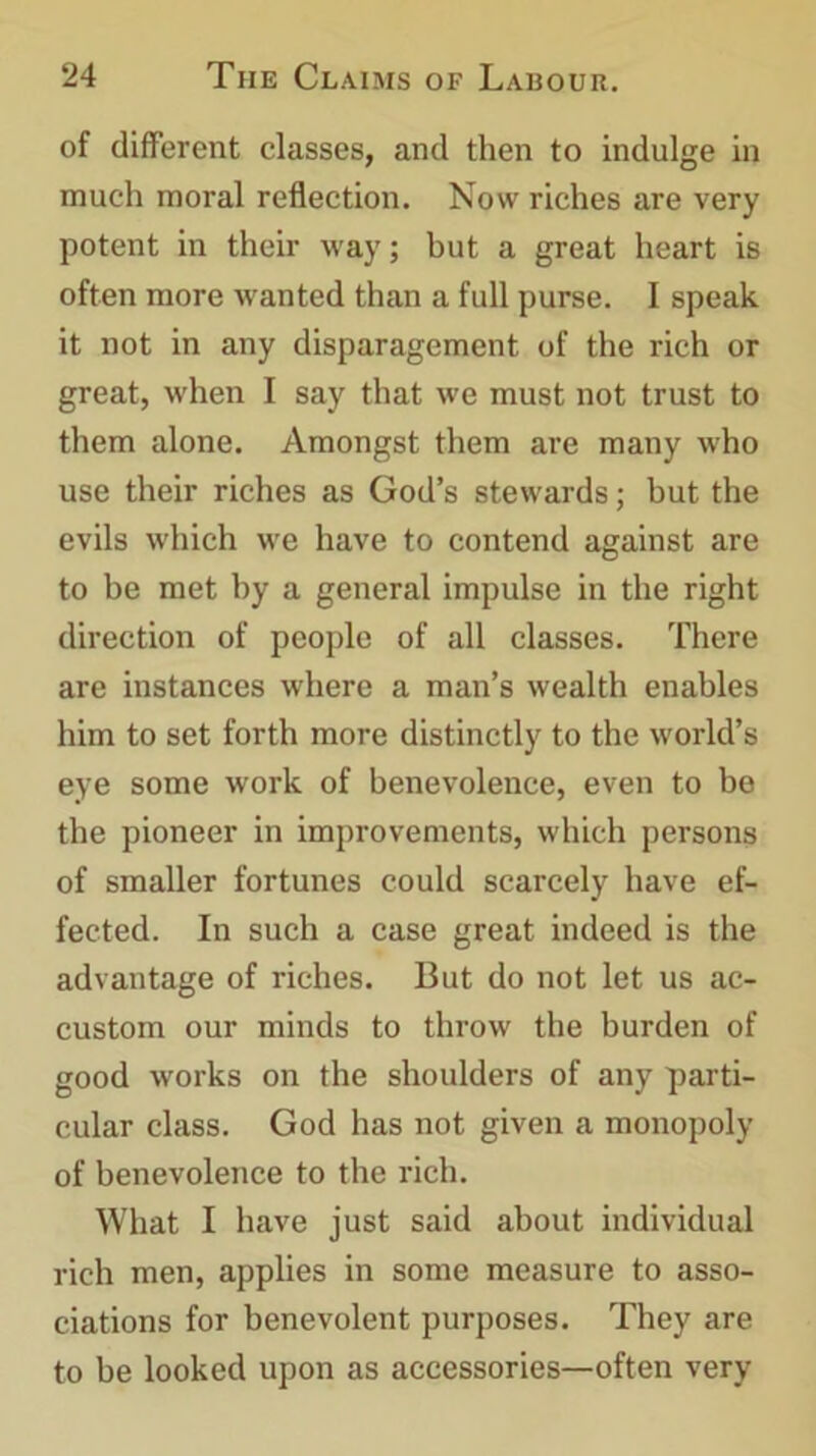 of different classes, and then to indulge in much moral reflection. Now riches are very potent in their way; but a great heart is often more wanted than a full purse. I speak it not in any disparagement of the rich or great, when I say that we must not trust to them alone. Amongst them are many who use their riches as God’s stewards; but the evils which we have to contend against are to be met by a general impulse in the right direction of people of all classes. There are instances where a man’s wealth enables him to set forth more distinctly to the world’s eye some work of benevolence, even to be the pioneer in improvements, which persons of smaller fortunes could scarcely have ef- fected. In such a case great indeed is the advantage of riches. But do not let us ac- custom our minds to throw the burden of good works on the shoulders of any parti- cular class. God has not given a monopoly of benevolence to the rich. What I have just said about individual rich men, applies in some measure to asso- ciations for benevolent purposes. They are to be looked upon as accessories—often very