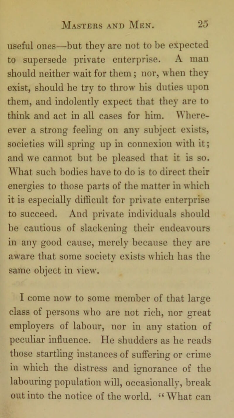 useful ones—but they are not to be expected to supersede private enterprise. A man should neither wait for them; nor, when they exist, should he try to throw his duties upon them, and indolently expect that they are to think and act in all cases for him. Where- ever a strong feeling on any subject exists, societies will spring up in connexion with it; and we cannot but be pleased that it is so. What such bodies have to do is to direct their energies to those parts of the matter in which it is especially difficult for private enterprise to succeed. And private individuals should be cautious of slackening their endeavours in any good cause, merely because they are aware that some society exists which has the same object in view. I come now to some member of that large class of persons who are not rich, nor great employers of labour, nor in any station of peculiar influence. He shudders as he reads those startling instances of suffering or crime in which the distress and ignorance of the labouring population will, occasionally, break out into the notice of the world. “ What can