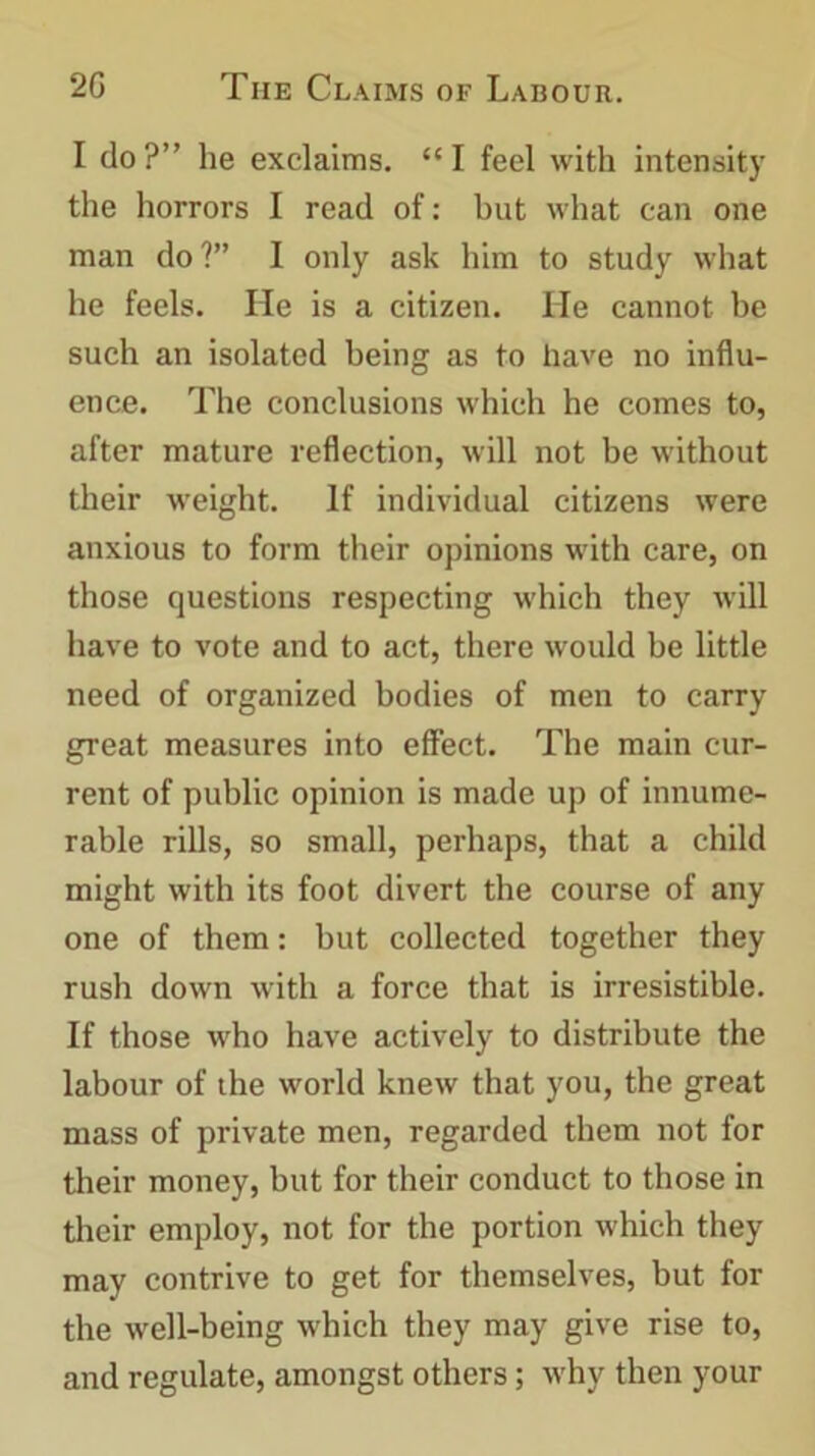 I do?” he exclaims. “I feel with intensity the horrors I read of: but what can one man do?” I only ask him to study what he feels. He is a citizen. He cannot be such an isolated being as to have no influ- ence. The conclusions which he comes to, after mature reflection, will not be without their weight. If individual citizens were anxious to form their opinions with care, on those questions respecting which they will have to vote and to act, there would be little need of organized bodies of men to carry great measures into effect. The main cur- rent of public opinion is made up of innume- rable rills, so small, perhaps, that a child might with its foot divert the course of any one of them: but collected together they rush down with a force that is irresistible. If those who have actively to distribute the labour of the world knew that you, the great mass of private men, regarded them not for their money, but for their conduct to those in their employ, not for the portion which they may contrive to get for themselves, but for the well-being which they may give rise to, and regulate, amongst others; why then your