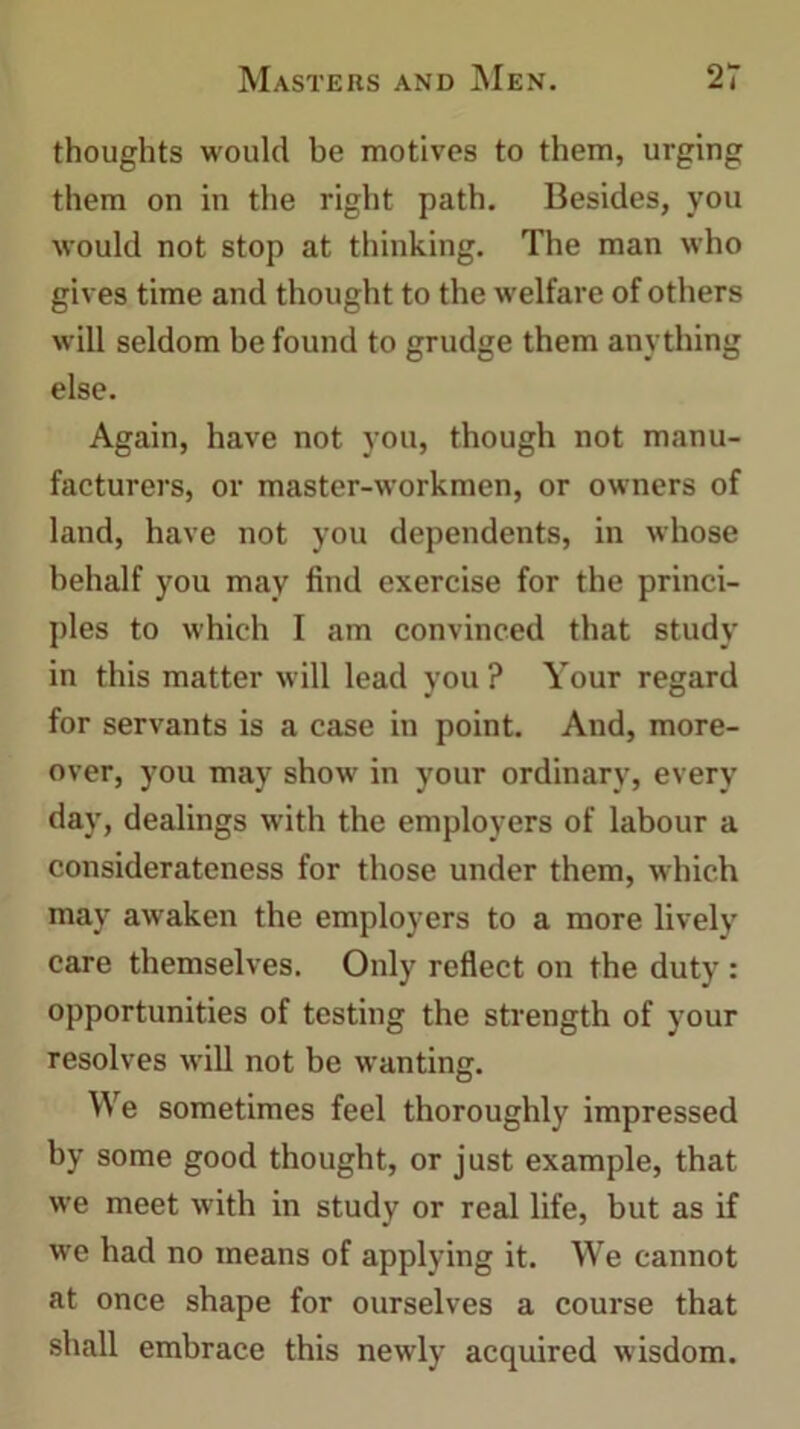thoughts would be motives to them, urging them on in the right path. Besides, you would not stop at thinking. The man who gives time and thought to the welfare of others will seldom be found to grudge them anything else. Again, have not you, though not manu- facturers, or master-workmen, or owners of land, have not you dependents, in whose behalf you may find exercise for the princi- ples to which I am convinced that study in this matter will lead you? Your regard for servants is a case in point. And, more- over, you may show in your ordinary, every day, dealings with the employers of labour a considerateness for those under them, which may awaken the employers to a more lively care themselves. Only reflect on the duty : opportunities of testing the strength of your resolves will not be wanting. We sometimes feel thoroughly impressed by some good thought, or just example, that we meet with in study or real life, but as if we had no means of applying it. We cannot at once shape for ourselves a course that shall embrace this newly acquired wisdom.