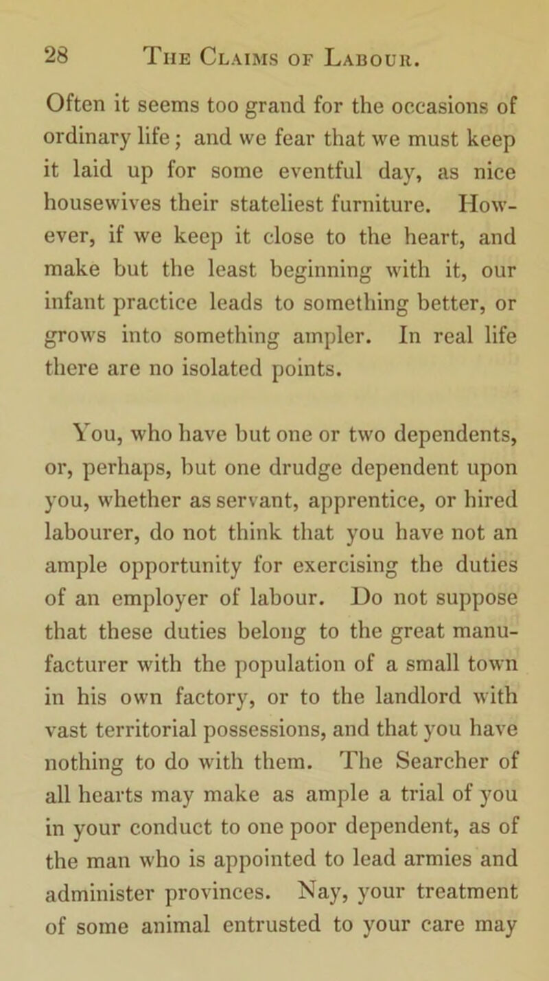 Often it seems too grand for the occasions of ordinary life; and we fear that we must keep it laid up for some eventful day, as nice housewives their stateliest furniture. How- ever, if we keep it close to the heart, and make but the least beginning with it, our infant practice leads to something better, or grows into something ampler. In real life there are no isolated points. You, who have but one or two dependents, or, perhaps, but one drudge dependent upon you, whether as servant, apprentice, or hired labourer, do not think that you have not an ample opportunity for exercising the duties of an employer of labour. Do not suppose that these duties belong to the great manu- facturer with the population of a small town in his own factory, or to the landlord with vast territorial possessions, and that you have nothing to do with them. The Searcher of all hearts may make as ample a trial of you in your conduct to one poor dependent, as of the man who is appointed to lead armies and administer provinces. Nay, your treatment of some animal entrusted to your care may