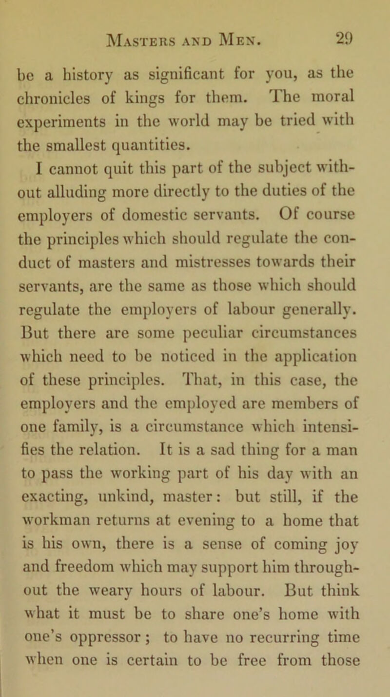 be a history as significant for you, as the chronicles of kings for them. T he moral experiments in the world may be tried with the smallest quantities. I cannot quit this part of the subject with- out alluding more directly to the duties of the employers of domestic servants. Of course the principles which should regulate the con- duct of masters and mistresses towards their servants, are the same as those which should regulate the employers of labour generally. But there are some peculiar circumstances which need to he noticed in the application of these principles. That, in this case, the employers and the employed are members of one family, is a circumstance which intensi- fies the relation. It is a sad thing for a man to pass the working part of his day with an exacting, unkind, master: but still, if the workman returns at evening to a home that is his own, there is a sense of coming joy and freedom which may support him through- out the weary hours of labour. But think what it must be to share one’s home with one’s oppressor; to have no recurring time when one is certain to be free from those