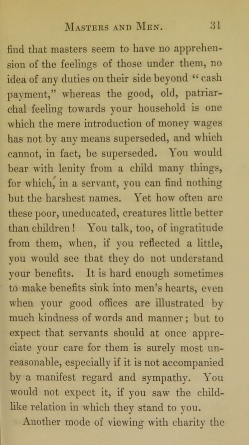 find that masters seem to have no apprehen- sion of the feelings of those under them, no idea of any duties on their side beyond “ cash payment,” whereas the good, old, patriar- chal feeling towards your household is one which the mere introduction of money wages has not by any means superseded, and which cannot, in fact, be superseded. You would bear with lenity from a child many things, for which, in a servant, you can find nothing but the harshest names. Yet how often are these poor, uneducated, creatures little better than children! You talk, too, of ingratitude from them, when, if you reflected a little, you would see that they do not understand your benefits. It is hard enough sometimes to make benefits sink into men’s hearts, even when your good offices are illustrated by much kindness of words and manner; but to expect that servants should at once appre- ciate your care for them is surely most un- reasonable, especially if it is not accompanied by a manifest regard and sympathy. You would not expect it, if you saw the child- like relation in which they stand to you. Another mode of viewing with charity the