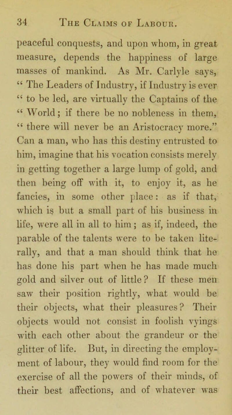 peaceful conquests, and upon whom, in great measure, depends the happiness of large masses of mankind. As Mr. Carlyle says, “ The Leaders of Industry, if Industry is ever “ to be led, are virtually the Captains of the “ World; if there be no nobleness in them, “ there will never be an Aristocracy more.” Can a man, who has this destiny entrusted to him, imagine that his vocation consists merely in getting together a large lump of gold, and then being off with it, to enjoy it, as he fancies, in some other place: as if that, which is but a small part of his business in life, were all in all to him; as if, indeed, the parable of the talents were to be taken lite- rally, and that a man should think that he has done his part when he has made much gold and silver out of little? If these men saw their position rightly, what would be their objects, what their pleasures? Their objects would not consist in foolish vyings writh each other about the grandeur or the glitter of life. But, in directing the employ- ment of labour, they would find room for the exercise of all the powers of their minds, of their best affections, and of whatever was