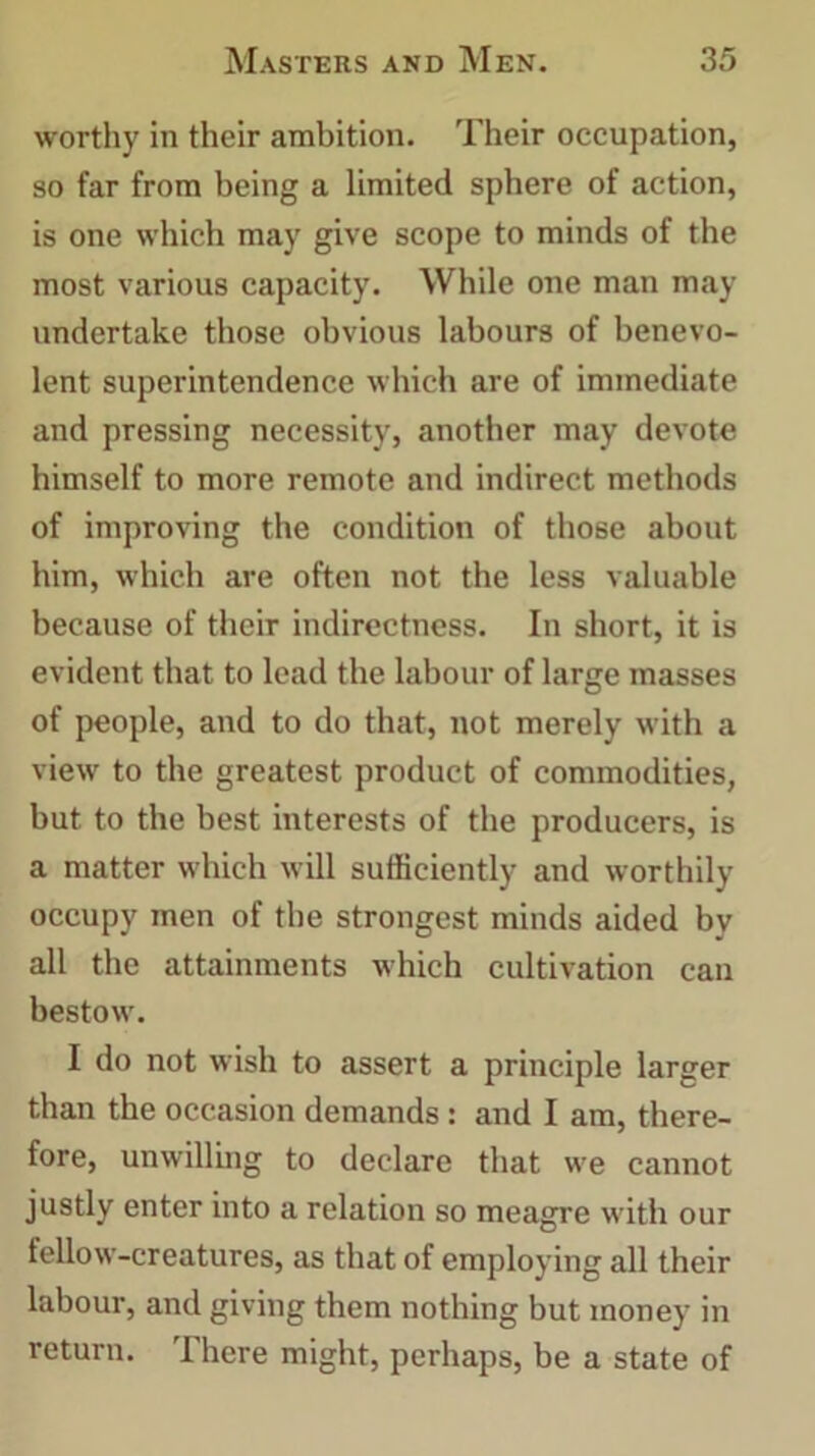 worthy in their ambition. Their occupation, so far from being a limited sphere of action, is one which may give scope to minds of the most various capacity. While one man may undertake those obvious labours of benevo- lent superintendence which are of immediate and pressing necessity, another may devote himself to more remote and indirect methods of improving the condition of those about him, which are often not the less valuable because of their indirectness. In short, it is evident that to lead the labour of large masses of people, and to do that, not merely with a view to the greatest product of commodities, but to the best interests of the producers, is a matter which will sufficiently and worthily occupy men of the strongest minds aided by all the attainments which cultivation can bestow. I do not wish to assert a principle larger than the occasion demands : and I am, there- fore, unwilling to declare that we cannot justly enter into a relation so meagre with our fellow-creatures, as that of employing all their labour, and giving them nothing but money in return. There might, perhaps, be a state of