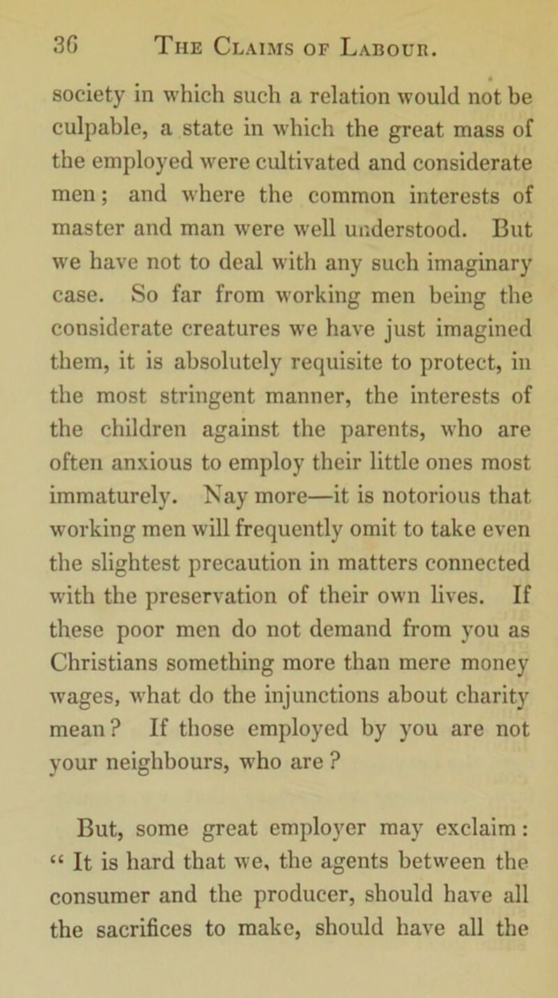society in which such a relation would not be culpable, a state in which the great mass of the employed were cultivated and considerate men; and where the common interests of master and man were well understood. But we have not to deal with any such imaginary case. So far from working men being the considerate creatures we have just imagined them, it is absolutely requisite to protect, in the most stringent manner, the interests of the children against the parents, who are often anxious to employ their little ones most immaturely. Nay more—it is notorious that working men will frequently omit to take even the slightest precaution in matters connected with the preservation of their own lives. If these poor men do not demand from you as Christians something more than mere money wages, what do the injunctions about charity mean? If those employed by you are not your neighbours, who are ? But, some great employer may exclaim: “ It is hard that we, the agents between the consumer and the producer, should have all the sacrifices to make, should have all the