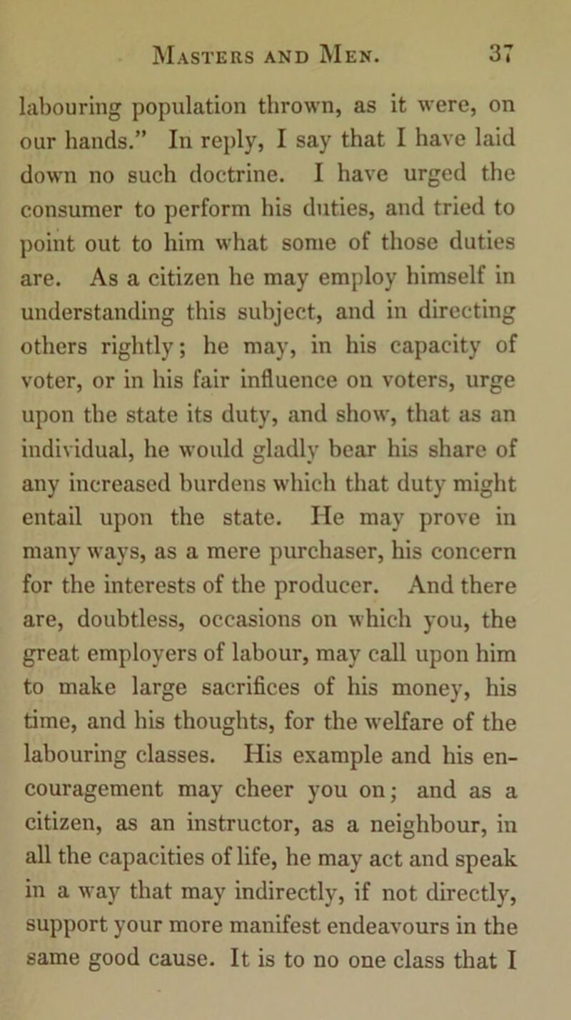 labouring population thrown, as it were, on our hands.” In reply, I say that I have laid down no such doctrine. I have urged the consumer to perform his duties, and tried to point out to him what some of those duties are. As a citizen he may employ himself in understanding this subject, and in directing others rightly; he may, in his capacity of voter, or in his fair influence on voters, urge upon the state its duty, and show, that as an individual, he would gladly bear his share of any increased burdens which that duty might entail upon the state. Pie may prove in many ways, as a mere purchaser, his concern for the interests of the producer. And there are, doubtless, occasions on which you, the great employers of labour, may call upon him to make large sacrifices of his money, his time, and his thoughts, for the welfare of the labouring classes. His example and his en- couragement may cheer you on; and as a citizen, as an instructor, as a neighbour, in all the capacities of life, he may act and speak in a way that may indirectly, if not directly, support your more manifest endeavours in the same good cause. It is to no one class that I