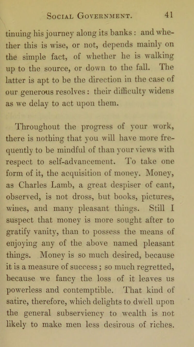 tinuing his journey along its banks: and whe- ther this is wise, or not, depends mainly on the simple fact, of whether he is walking up to the source, or down to the fall, lhe latter is apt to be the direction in the case of our generous resolves: their difficulty widens as we delay to act upon them. Throughout the progress of your work, there is nothing that you will have more fre- quently to be mindful of than your views with respect to self-advancement. To take one form of it, the acquisition of money. Money, as Charles Lamb, a great despiser of cant, observed, is not dross, but books, pictures, wines, and many pleasant things. Still 1 suspect that money is more sought after to gratify vanity, than to possess the means of enjoying any of the above named pleasant things. Money is so much desired, because it is a measure of success; so much regretted, because we fancy the loss of it leaves us powerless and contemptible. That kind of satire, therefore, which delights to dwell upon the general subserviency to wealth is not likely to make men less desirous of riches.