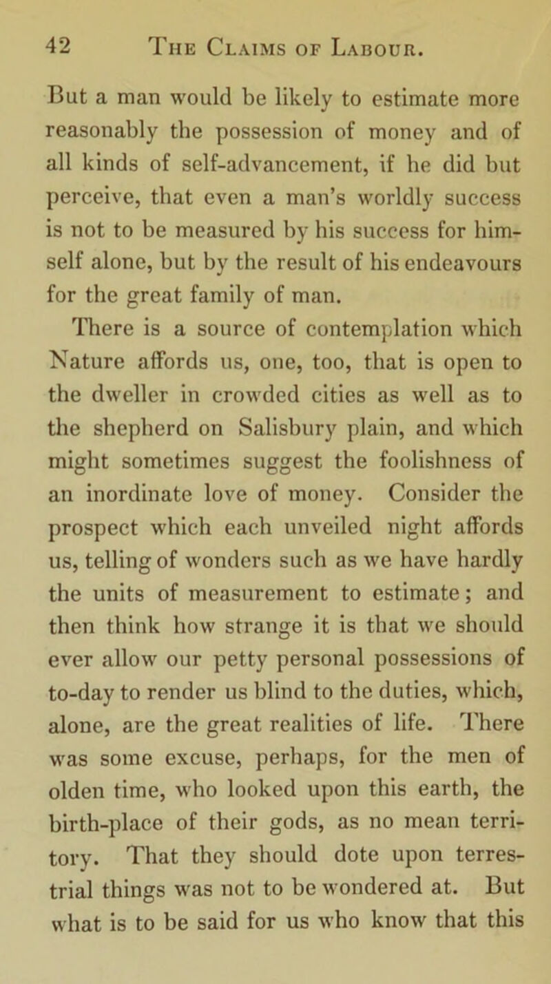 But a man would be likely to estimate more reasonably the possession of money and of all kinds of self-advancement, if he did but perceive, that even a man’s worldly success is not to be measured by his success for him- self alone, but by the result of his endeavours for the great family of man. There is a source of contemplation which Nature affords us, one, too, that is open to the dweller in crowded cities as well as to the shepherd on Salisbury plain, and which might sometimes suggest the foolishness of an inordinate love of money. Consider the prospect which each unveiled night affords us, telling of wonders such as we have hardly the units of measurement to estimate; and then think how strange it is that we should ever allow our petty personal possessions of to-day to render us blind to the duties, which, alone, are the great realities of life. There was some excuse, perhaps, for the men of olden time, who looked upon this earth, the birth-place of their gods, as no mean terri- tory. That they should dote upon terres- trial things was not to be wondered at. But what is to be said for us who know that this