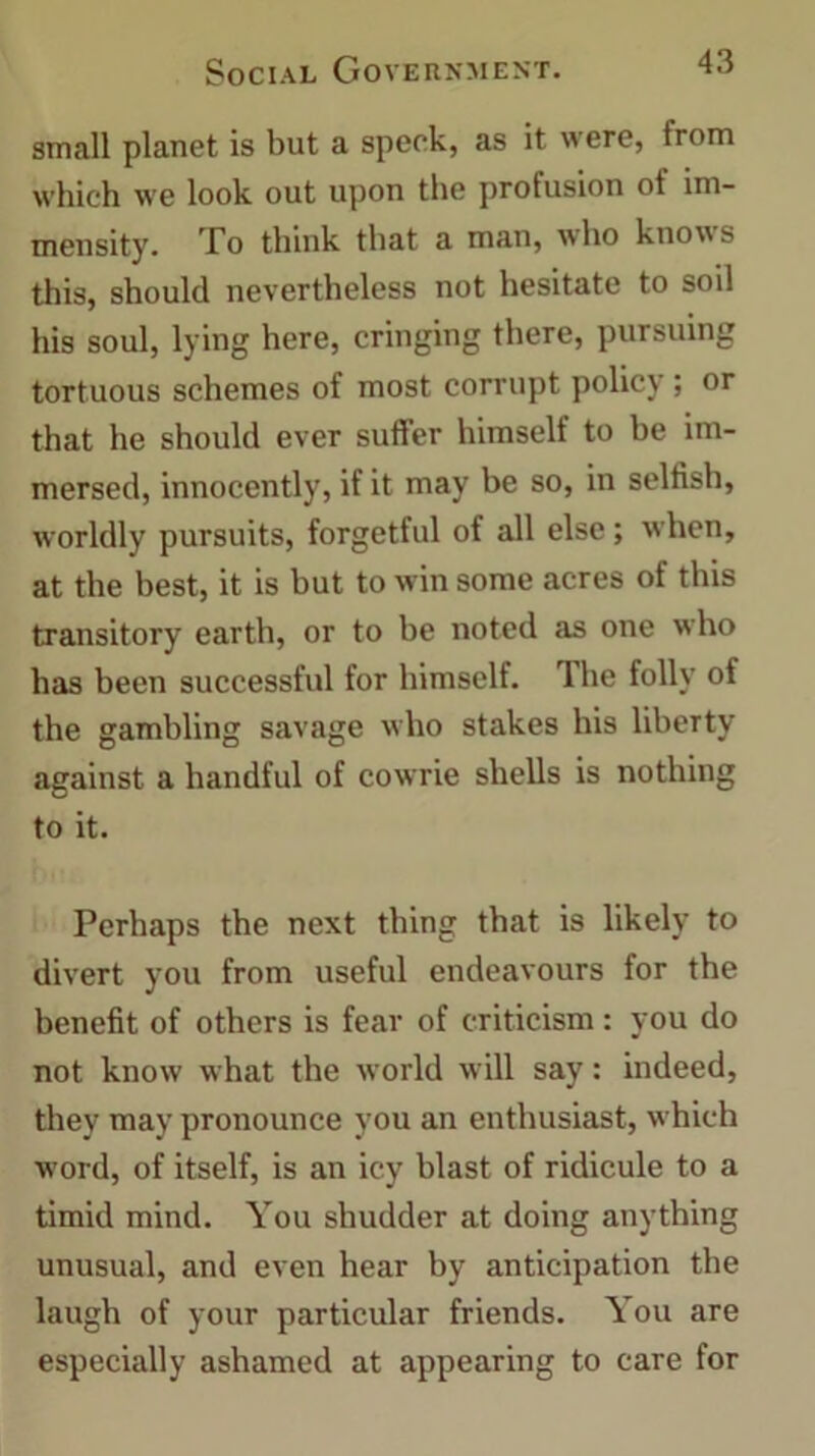 small planet is but a speck, as it were, trom which we look out upon the profusion ot im- mensity. To think that a man, who knows this, should nevertheless not hesitate to soil his soul, lying here, cringing there, pursuing tortuous schemes of most corrupt policy; or that he should ever suffer himself to be im- mersed, innocently, if it may be so, in selfish, worldly pursuits, forgetful of all else; when, at the best, it is but to win some acres of this transitory earth, or to be noted as one who has been successful for himself. The folly of the gambling savage who stakes his liberty against a handful of cowrie shells is nothing to it. Perhaps the next thing that is likely to divert you from useful endeavours for the benefit of others is fear of criticism: you do not know what the world will say: indeed, they may pronounce you an enthusiast, which word, of itself, is an icy blast of ridicule to a timid mind. You shudder at doing anything unusual, and even hear by anticipation the laugh of your particular friends. You are especially ashamed at appearing to care for