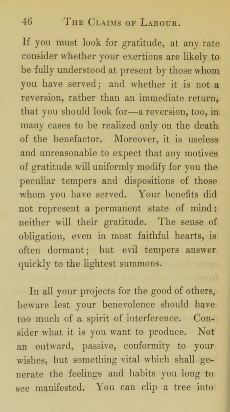 If you must look for gratitude, at any rate consider whether your exertions are likely to be fully understood at present by those whom you have served; and whether it is not a reversion, rather than an immediate return, that you should look for—a reversion, too, in many cases to be realized only on the death of the benefactor. Moreover, it is useless and unreasonable to expect that any motives of gratitude will uniformly modify for you the peculiar tempers and dispositions of those w'hom you have served. Your benefits did not represent a permanent state of mind: neither will their gratitude. The sense of obligation, even in most faithful hearts, is often dormant; but evil tempers answer quickly to the lightest summons. In all your projects for the good of others, beware lest your benevolence should have too much of a spirit of interference. Con- sider what it is you want to produce. Not an outward, passive, conformity to your wishes, but something vital which shall ge- nerate the feelings and habits you long to see manifested. You can clip a tree into