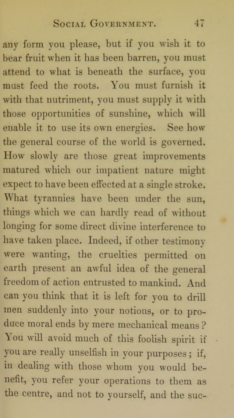 any form you please, but if you wish it to bear fruit when it has been barren, you must attend to what is beneath the surface, you must feed the roots. You must furnish it with that nutriment, you must supply it with those opportunities of sunshine, which will enable it to use its own energies. See how the general course of the world is governed. How slowly are those great improvements matured which our impatient nature might expect to have been effected at a single stroke. What tyrannies have been under the sun, things which we can hardly read of without longing for some direct divine interference to have taken place. Indeed, if other testimony were wanting, the cruelties permitted on earth present an awful idea of the general freedom of action entrusted to mankind. And can you think that it is left for you to drill men suddenly into your notions, or to pro- duce moral ends by mere mechanical means ? You will avoid much of this foolish spirit if you are really unselfish in your purposes; if, in dealing with those whom you would be- nefit, you refer your operations to them as the centre, and not to yourself, and the sue-