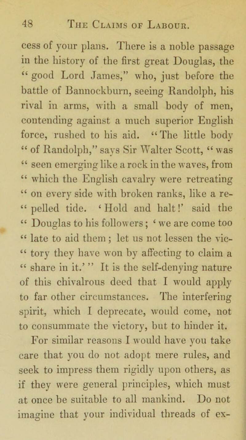 cess of your plans. There is a noble passage in the history of the first great Douglas, the “ good Lord James,” who, just before the battle of Bannockburn, seeing Randolph, his rival in arms, with a small body of men, contending against a much superior English force, rushed to his aid. “ The little body “ of Randolph,” says Sir Walter Scott, “ was “ seen emerging like a rock in the waves, from “ which the English cavalry were retreating “ on every side with broken ranks, like a re- “ pelled tide. ‘ Hold and halt!’ said the “ Douglas to his followers; ‘ we are come too “ late to aid them; let us not lessen the vic- “ tory they have won by affecting to claim a “ share in it.’ ” It is the self-denying nature of this chivalrous deed that I would apply to far other circumstances. The interfering spirit, -which I deprecate, would come, not to consummate the victory, but to hinder it. For similar reasons I would have you take care that you do not adopt mere rules, and seek to impress them rigidly upon others, as if they were general principles, which must at once be suitable to all mankind. Do not imagine that your individual threads of ex-
