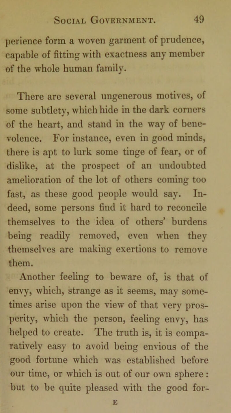 perience form a woven garment of prudence, capable of fitting with exactness any member of the whole human family. There are several ungenerous motives, of some subtlety, which hide in the dark corners of the heart, and stand in the way of bene- volence. For instance, even in good minds, there is apt to lurk some tinge of fear, or of dislike, at the prospect of an undoubted amelioration of the lot of others coming too fast, as these good people would say. In- deed, some persons find it hard to reconcile themselves to the idea of others’ burdens being readily removed, even when they themselves are making exertions to remove them. Another feeling to beware of, is that of envy, which, strange as it seems, may some- times arise upon the view of that very pros- perity, which the person, feeling envy, has helped to create. The truth is, it is compa- ratively easy to avoid being envious of the good fortune which was established before our time, or which is out of our own sphere: but to be quite pleased with the good for- E