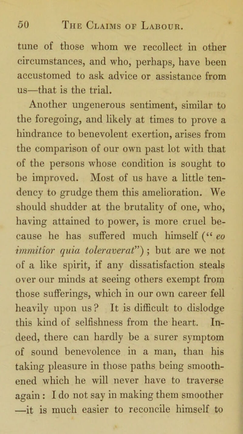 tune of those whom we recollect in other circumstances, and who, perhaps, have been accustomed to ask advice or assistance from us—that is the trial. Another ungenerous sentiment, similar to the foregoing, and likely at times to prove a hindrance to benevolent exertion, arises from the comparison of our own past lot with that of the persons whose condition is sought to be improved. Most of us have a little ten- dency to grudge them this amelioration. We should shudder at the brutality of one, who, having attained to power, is more cruel be- cause he has suffered much himself (“ eo immitior quia toleraverat’’); but are we not of a like spirit, if any dissatisfaction steals over our minds at seeing others exempt from those sufferings, which in our own career fell heavily upon us ? It is difficult to dislodge this kind of selfishness from the heart. In- deed, there can hardly be a surer symptom of sound benevolence in a man, than his taking pleasure in those paths being smooth- ened which he will never have to traverse again : I do not say in making them smoother —it is much easier to reconcile himself to