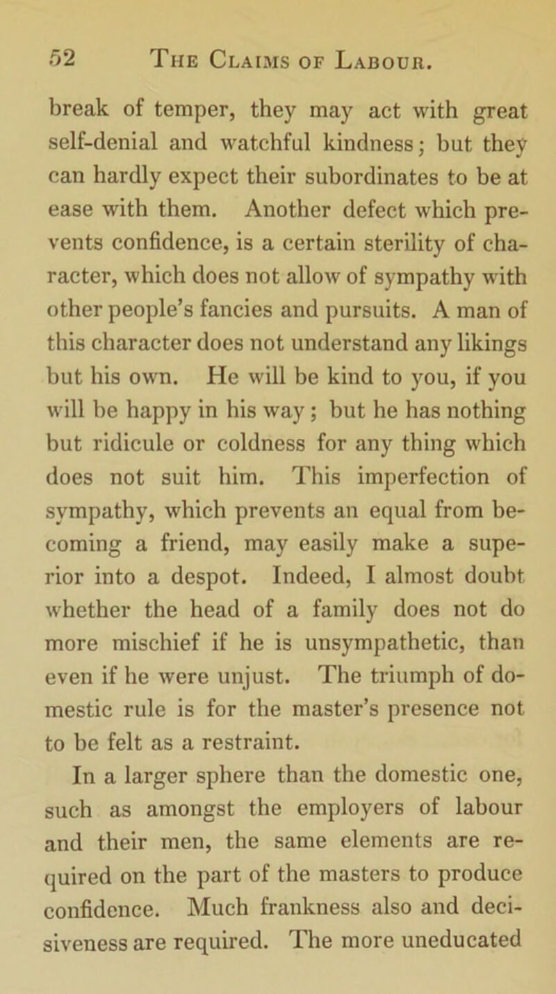 break of temper, they may act with great self-denial and watchful kindness; but they can hardly expect their subordinates to be at ease with them. Another defect which pre- vents confidence, is a certain sterility of cha- racter, which does not allow of sympathy with other people’s fancies and pursuits. A man of this character does not understand any likings but his own. He will be kind to you, if you will be happy in his way; but he has nothing but ridicule or coldness for any thing which does not suit him. This imperfection of sympathy, which prevents an equal from be- coming a friend, may easily make a supe- rior into a despot. Indeed, I almost doubt whether the head of a family does not do more mischief if he is unsympathetic, than even if he were unjust. The triumph of do- mestic rule is for the master’s presence not to be felt as a restraint. In a larger sphere than the domestic one, such as amongst the employers of labour and their men, the same elements are re- quired on the part of the masters to produce confidence. Much frankness also and deci- siveness are required. The more uneducated