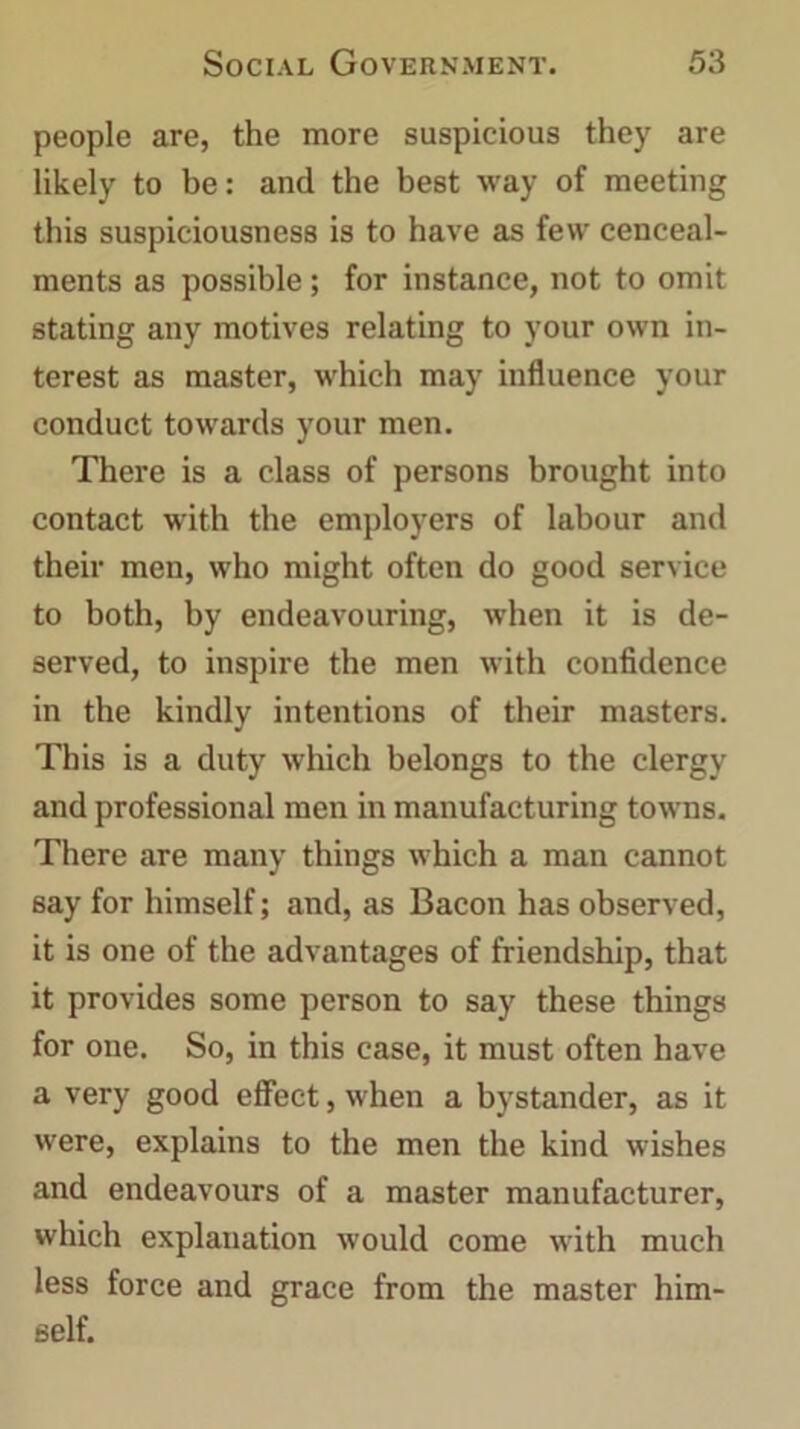 people are, the more suspicious they are likely to be: and the best way of meeting this suspiciousness is to have as few cenceal- ments as possible; for instance, not to omit stating any motives relating to your own in- terest as master, which may influence your conduct towards your men. There is a class of persons brought into contact with the employers of labour and their men, who might often do good service to both, by endeavouring, when it is de- served, to inspire the men with confidence in the kindly intentions of their masters. This is a duty which belongs to the clergy and professional men in manufacturing towns. There are many things which a man cannot say for himself; and, as Bacon has observed, it is one of the advantages of friendship, that it provides some person to say these things for one. So, in this case, it must often have a very good effect, when a bystander, as it were, explains to the men the kind wishes and endeavours of a master manufacturer, which explanation would come with much less force and grace from the master him- self.