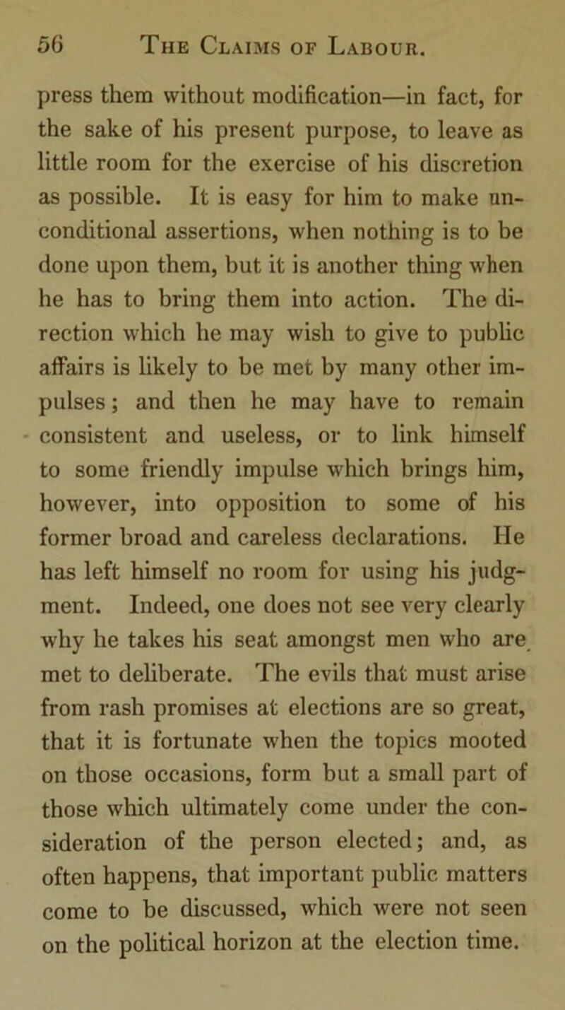 press them without modification—in fact, for the sake of his present purpose, to leave as little room for the exercise of his discretion as possible. It is easy for him to make un- conditional assertions, when nothing is to be done upon them, but it is another thing when he has to bring them into action. The di- rection which he may wish to give to public affairs is likely to be met by many other im- pulses ; and then he may have to remain consistent and useless, or to link himself to some friendly impulse which brings him, however, into opposition to some of his former broad and careless declarations. He has left himself no room for using his judg- ment. Indeed, one does not see very clearly why he takes his seat amongst men who are met to deliberate. The evils that must arise from rash promises at elections are so great, that it is fortunate when the topics mooted on those occasions, form but a small part of those which ultimately come under the con- sideration of the person elected; and, as often happens, that important public matters come to be discussed, which were not seen on the political horizon at the election time.