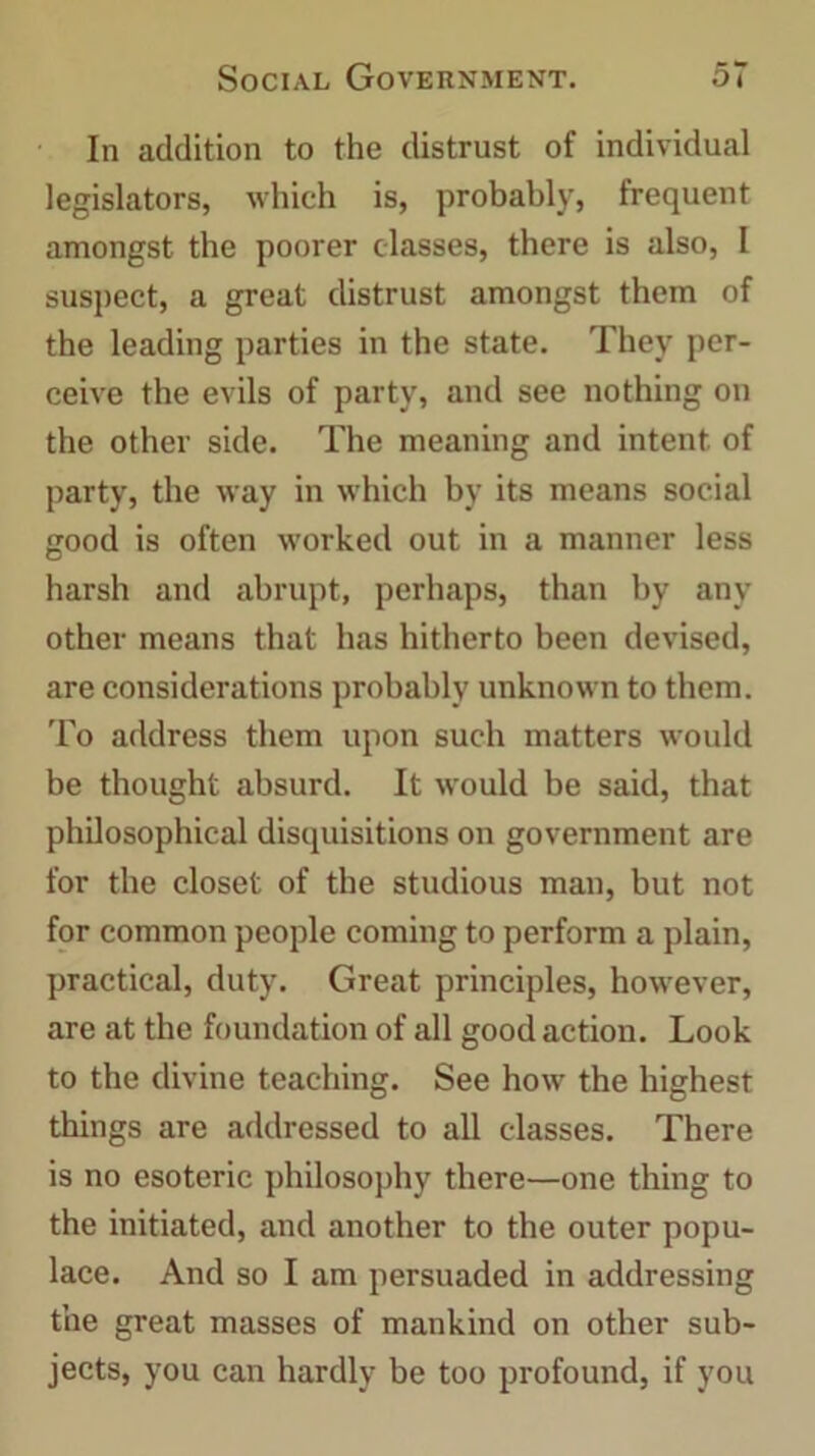 In addition to the distrust of individual legislators, which is, probably, frequent amongst the poorer classes, there is also, I suspect, a great distrust amongst them of the leading parties in the state. They per- ceive the evils of party, and see nothing on the other side. The meaning and intent, of party, the way in which by its means social good is often worked out in a manner less harsh and abrupt, perhaps, than by any other means that has hitherto been devised, are considerations probably unknown to them. To address them upon such matters would be thought absurd. It would be said, that philosophical disquisitions on government are for the closet of the studious man, but not for common people coming to perform a plain, practical, duty. Great principles, however, are at the foundation of all good action. Look to the divine teaching. See how the highest things are addressed to all classes. There is no esoteric philosophy there—one thing to the initiated, and another to the outer popu- lace. And so I am persuaded in addressing the great masses of mankind on other sub- jects, you can hardly be too profound, if you