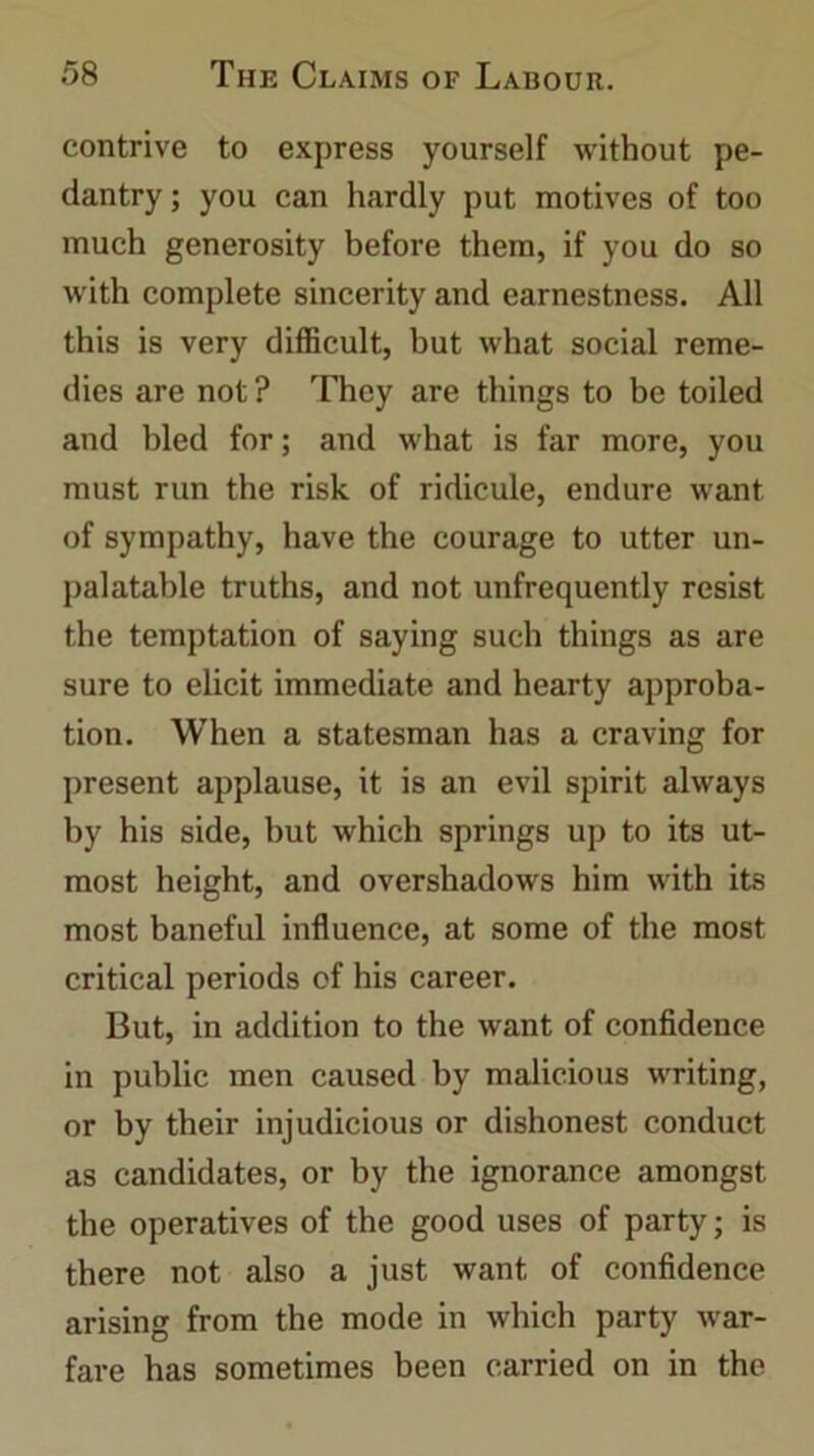 contrive to express yourself without pe- dantry ; you can hardly put motives of too much generosity before them, if you do so with complete sincerity and earnestness. All this is very difficult, but what social reme- dies are not ? They are things to be toiled and bled for; and what is far more, you must run the risk of ridicule, endure want of sympathy, have the courage to utter un- palatable truths, and not unfrequently resist the temptation of saying such things as are sure to elicit immediate and hearty approba- tion. When a statesman has a craving for present applause, it is an evil spirit always by his side, hut which springs up to its ut- most height, and overshadows him with its most baneful influence, at some of the most critical periods of his career. But, in addition to the want of confidence in public men caused by malicious writing, or by their injudicious or dishonest conduct as candidates, or by the ignorance amongst the operatives of the good uses of party; is there not also a just want of confidence arising from the mode in which party war- fare has sometimes been carried on in the