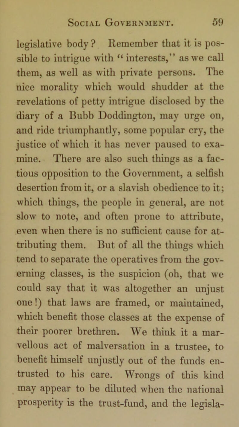 legislative body ? Remember that it is pos- sible to intrigue with “ interests,” as we call them, as well as with private persons. The nice morality which would shudder at the revelations of petty intrigue disclosed by the diary of a Bubb Doddington, may urge on, and ride triumphantly, some popular cry, the justice of which it has never paused to exa- mine. There are also such things as a fac- tious opposition to the Government, a selfish desertion from it, or a slavish obedience to it; which things, the people in general, are not slow to note, and often prone to attribute, even when there is no sufficient cause for at- tributing them. But of all the things which tend to separate the operatives from the gov- erning classes, is the suspicion (oh, that we could say that it was altogether an unjust one!) that laws are framed, or maintained, which benefit those classes at the expense of their poorer brethren. We think it a mar- vellous act of malversation in a trustee, to benefit himself unjustly out of the funds en- trusted to his care. Wrongs of this kind may appear to be diluted when the national prosperity is the trust-fund, and the legisla-