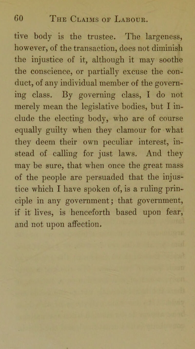 five body is the trustee. The largeness, however, of the transaction, does not diminish the injustice of it, although it may soothe the conscience, or partially excuse the con- duct, of any individual member of the govern- ing class. By governing class, I do not merely mean the legislative bodies, but I in- clude the electing body, who are of course equally guilty when they clamour for what they deem their own peculiar interest, in- stead of calling for just laws. And they may be sure, that when once the great mass of the people are persuaded that the injus- tice which I have spoken of, is a ruling prin- ciple in any government; that government, if it lives, is henceforth based upon fear, and not upon affection.