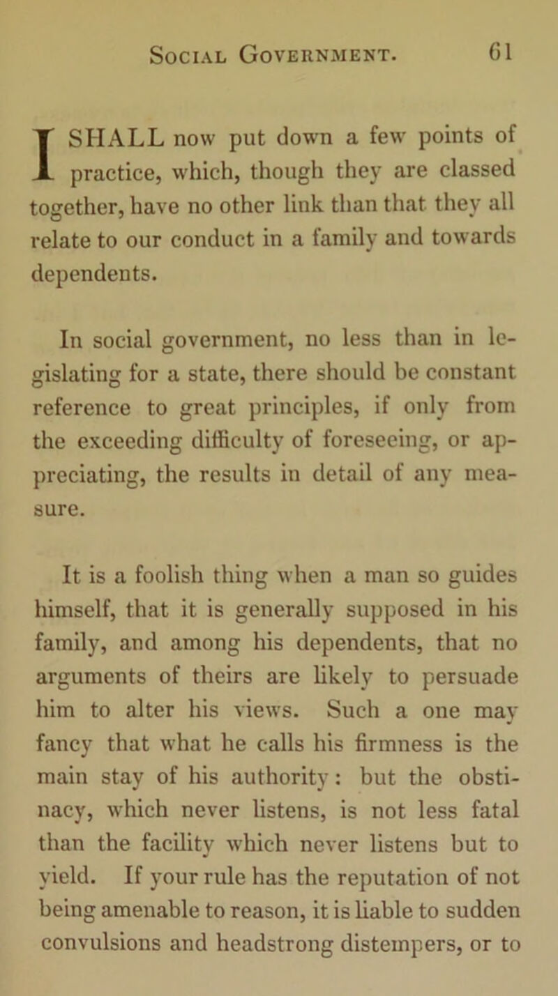 I SHALL now put down a few points of practice, which, though they are classed together, have no other link than that they all relate to our conduct in a family and towards dependents. In social government, no less than in le- gislating for a state, there should be constant reference to great principles, if only from the exceeding difficulty of foreseeing, or ap- preciating, the results in detail of any mea- sure. It is a foolish thing when a man so guides himself, that it is generally supposed in his family, and among his dependents, that no arguments of theirs are likely to persuade him to alter his views. Such a one may fancy that what he calls his firmness is the main stay of his authority: but the obsti- nacy, which never listens, is not less fatal than the facility which never listens but to yield. If your rule has the reputation of not being amenable to reason, it is liable to sudden convulsions and headstrong distempers, or to