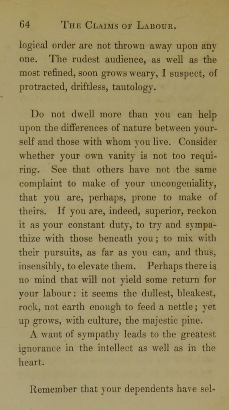 logical order are not thrown away upon any one. The rudest audience, as well as the most refined, soon grows weary, I suspect, of protracted, driftless, tautology. Do not dwell more than you can help upon the differences of nature between your- self and those with whom you live. Consider whether your own vanity is not too requi- ring. See that others have not the same complaint to make of your uncongeniality, that you are, perhaps, prone to make of theirs. If you are, indeed, superior, reckon it as your constant duty, to try and sympa- thize with those beneath you; to mix with their pursuits, as far as you can, and thus, insensibly, to elevate them. Perhaps there is no mind that will not yield some return for your labour: it seems the dullest, bleakest, rock, not earth enough to feed a nettle; yet up grows, with culture, the majestic pine. A want of sympathy leads to the greatest ignorance in the intellect as well as in the heart. Remember that your dependents have sel-