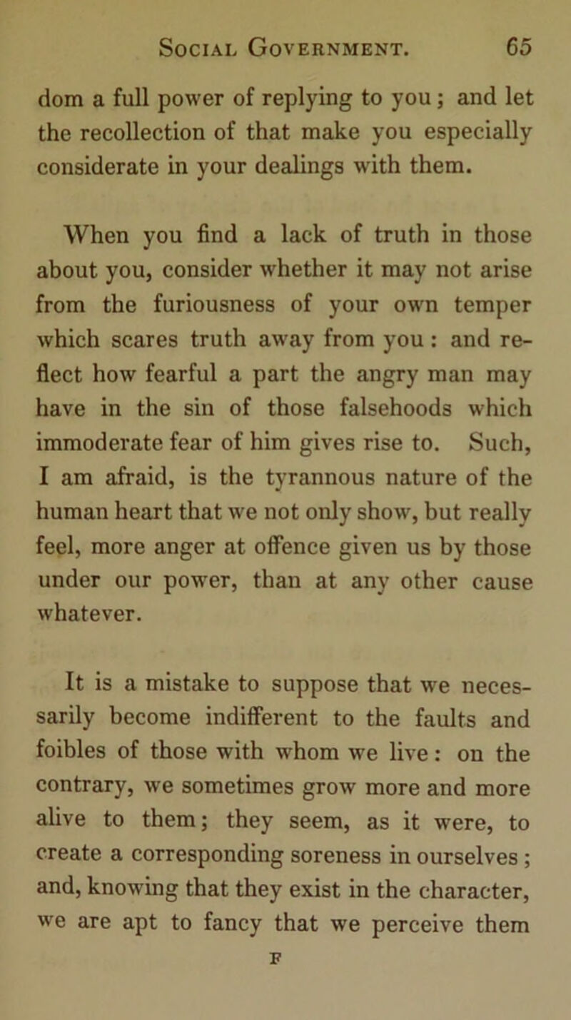 dom a full power of replying to you; and let the recollection of that make you especially considerate in your dealings with them. When you find a lack of truth in those about you, consider whether it may not arise from the furiousness of your own temper which scares truth away from you: and re- flect how fearful a part the angry man may have in the sin of those falsehoods which immoderate fear of him gives rise to. Such, I am afraid, is the tyrannous nature of the human heart that we not only show, but really feel, more anger at offence given us by those under our power, than at any other cause whatever. It is a mistake to suppose that we neces- sarily become indifferent to the faults and foibles of those with whom we live: on the contrary, we sometimes grow more and more alive to them; they seem, as it were, to create a corresponding soreness in ourselves ; and, knowing that they exist in the character, we are apt to fancy that we perceive them F