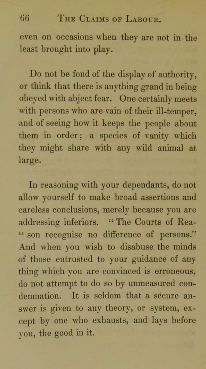 even on occasions when they are not in the least brought into play. Do not be fond of the display of authority, or think that there is anything grand in being obeyed with abject fear. One certainly meets with persons who are vain of their ill-temper, and of seeing how it keeps the people about them in order; a species of vanity which they might share with any wild animal at large. In reasoning with your dependants, do not allow yourself to make broad assertions and careless conclusions, merely because you are addressing inferiors. “ The Courts of Rea- “ son recognise no difference of persons.” And when you wish to disabuse the minds of those entrusted to your guidance of any thing which you are convinced is erroneous, do not attempt to do so by unmeasured con- demnation. It is seldom that a secure an- swer is given to any theory, or system, ex- cept by one who exhausts, and lays before you, the good in it.