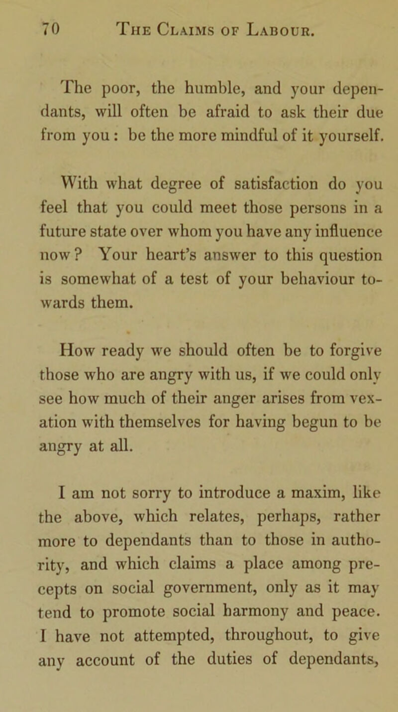 The poor, the humble, and your depen- dants, will often be afraid to ask their due from you: be the more mindful of it yourself. With what degree of satisfaction do you feel that you could meet those persons in a future state over whom you have any influence now ? Your heart’s answer to this question is somewhat of a test of your behaviour to- wards them. How ready we should often be to forgive those who are angry with us, if we could only see how much of their anger arises from vex- ation with themselves for having begun to be angry at all. I am not sorry to introduce a maxim, like the above, which relates, perhaps, rather more to dependants than to those in autho- rity, and which claims a place among pre- cepts on social government, only as it may tend to promote social harmony and peace. 1 have not attempted, throughout, to give any account of the duties of dependants,