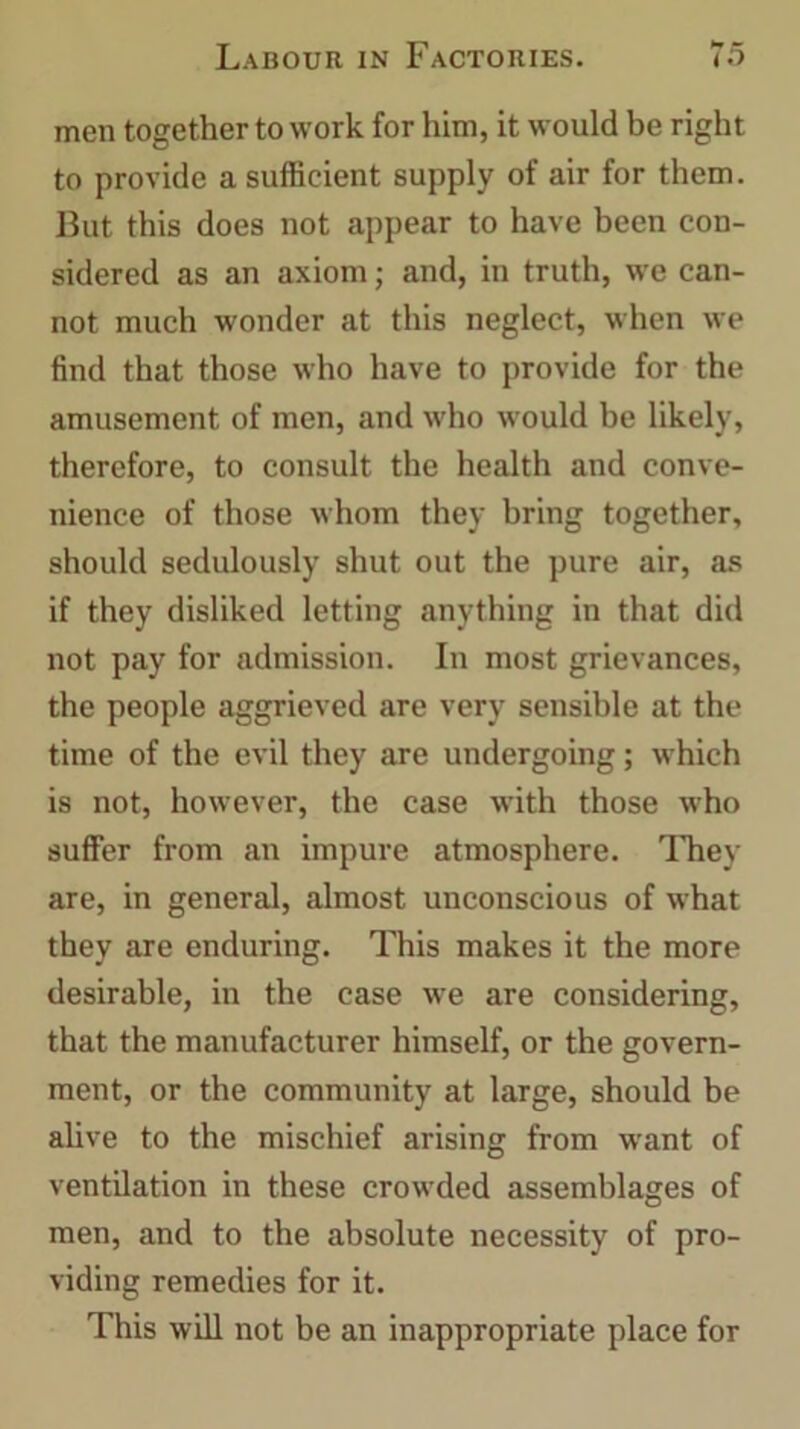 men together to work for him, it would be right to provide a sufficient supply of air for them. But this does not appear to have been con- sidered as an axiom; and, in truth, we can- not much wonder at this neglect, when we find that those who have to provide for the amusement of men, and who would be likely, therefore, to consult the health and conve- nience of those whom they bring together, should sedulously shut out the pure air, as if they disliked letting anything in that did not pay for admission. In most grievances, the people aggrieved are very sensible at the time of the evil they are undergoing; which is not, however, the case with those who suffer from an impure atmosphere. They are, in general, almost unconscious of what they are enduring. This makes it the more desirable, in the case we are considering, that the manufacturer himself, or the govern- ment, or the community at large, should be alive to the mischief arising from want of ventilation in these crowded assemblages of men, and to the absolute necessity of pro- viding remedies for it. This will not be an inappropriate place for