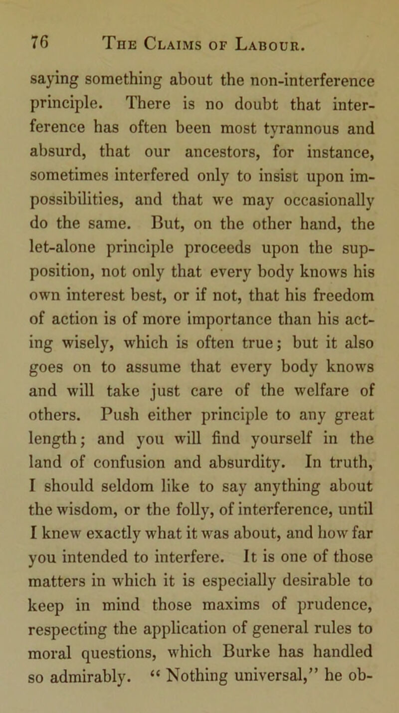 saying something about the non-interference principle. There is no doubt that inter- ference has often been most tyrannous and absurd, that our ancestors, for instance, sometimes interfered only to insist upon im- possibilities, and that we may occasionally do the same. But, on the other hand, the let-alone principle proceeds upon the sup- position, not only that every body knows his own interest best, or if not, that his freedom of action is of more importance than his act- ing wisely, which is often true; but it also goes on to assume that every body knows and will take just care of the welfare of others. Push either principle to any great length; and you will find yourself in the land of confusion and absurdity. In truth, I should seldom like to say anything about the wisdom, or the folly, of interference, until I knew exactly what it was about, and how far you intended to interfere. It is one of those matters in which it is especially desirable to keep in mind those maxims of prudence, respecting the application of general rules to moral questions, which Burke has handled so admirably. “ Nothing universal,” he ob-