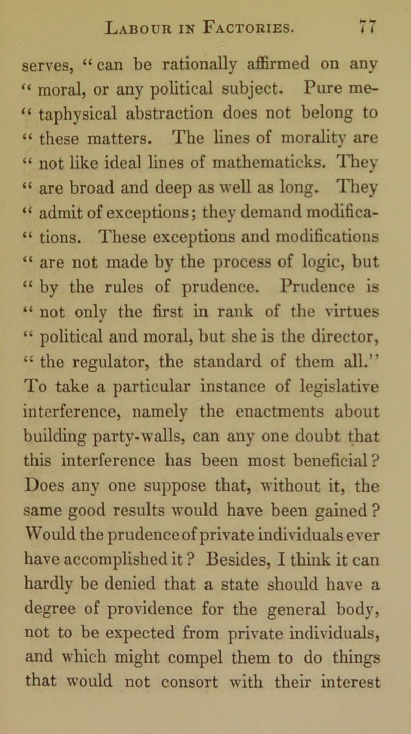 serves, “can be rationally affirmed on any “ moral, or any political subject. Pure me- “ taphysical abstraction does not belong to “ these matters. The lines of morality are “ not like ideal lines of mathematicks. They “ are broad and deep as well as long. They “ admit of exceptions; they demand modifica- “ tions. These exceptions and modifications “ are not made by the process of logic, but “ by the rules of prudence. Prudence is “ not only the first in rank of the virtues “ political and moral, but she is the director, “ the regulator, the standard of them all.” To take a particular instance of legislative interference, namely the enactments about building party-walls, can any one doubt that this interference has been most beneficial? Does any one suppose that, without it, the same good results would have been gained ? Would the prudence of private individuals ever have accomplished it ? Besides, I think it can hardly be denied that a state should have a degree of providence for the general body, not to be expected from private individuals, and which might compel them to do things that would not consort with their interest