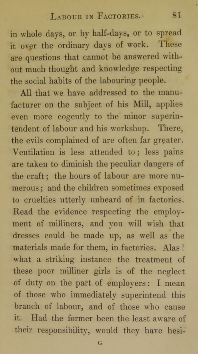 in whole days, or by half-days, or to spread it over the ordinary days of work. These are questions that cannot be answered with- out much thought and knowledge respecting the social habits of the labouring people. All that we have addressed to the manu- facturer on the subject of his Mill, applies even more cogently to the minor superin- tendent of labour and his workshop. There, the evils complained of are often far greater. Ventilation is less attended to; less pains are taken to diminish the peculiar dangers of the craft; the hours of labour are more nu- merous ; and the children sometimes exposed to cruelties utterly unheard of in factories. Read the evidence respecting the employ- ment of milliners, and you will wish that dresses could be made up, as well as the materials made for them, in factories. Alas ! what a striking instance the treatment of these poor milliner girls is of the neglect of duty on the part of employers: I mean of those who immediately superintend this branch of labour, and of those who cause it. Had the former been the least aware of their responsibility, would they have hesi- G