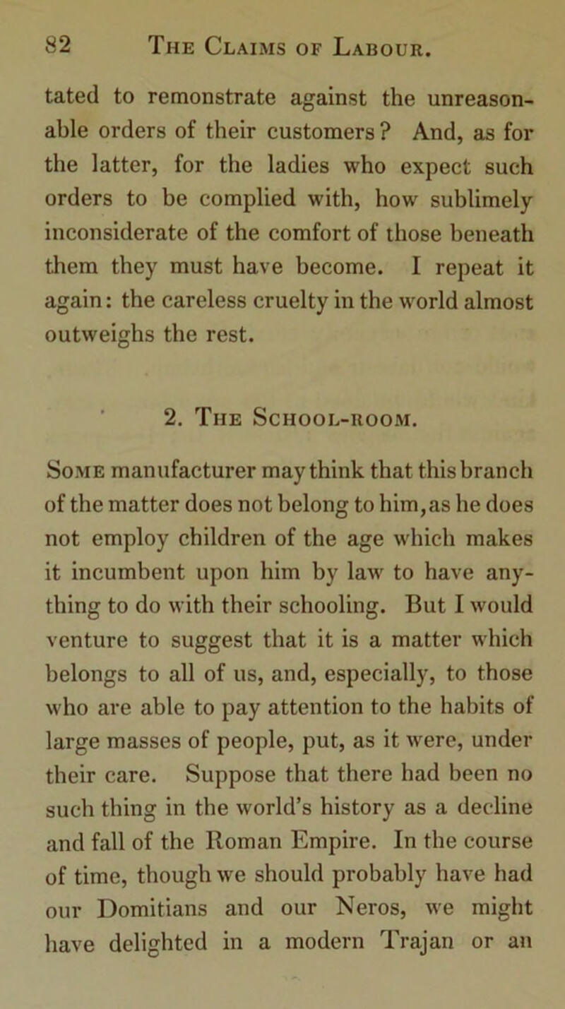 tated to remonstrate against the unreason- able orders of their customers ? And, as for the latter, for the ladies who expect such orders to be complied with, how sublimely inconsiderate of the comfort of those beneath them they must have become. I repeat it again: the careless cruelty in the world almost outweighs the rest. 2. The School-room. Some manufacturer may think that this branch of the matter does not belong to him,as he does not employ children of the age which makes it incumbent upon him by law to have any- thing to do with their schooling. But I would venture to suggest that it is a matter which belongs to all of us, and, especially, to those who are able to pay attention to the habits of large masses of people, put, as it were, under their care. Suppose that there had been no such thing in the world’s history as a decline and fall of the Roman Empire. In the course of time, though we should probably have had our Domitians and our Neros, we might have delighted in a modern Trajan or an